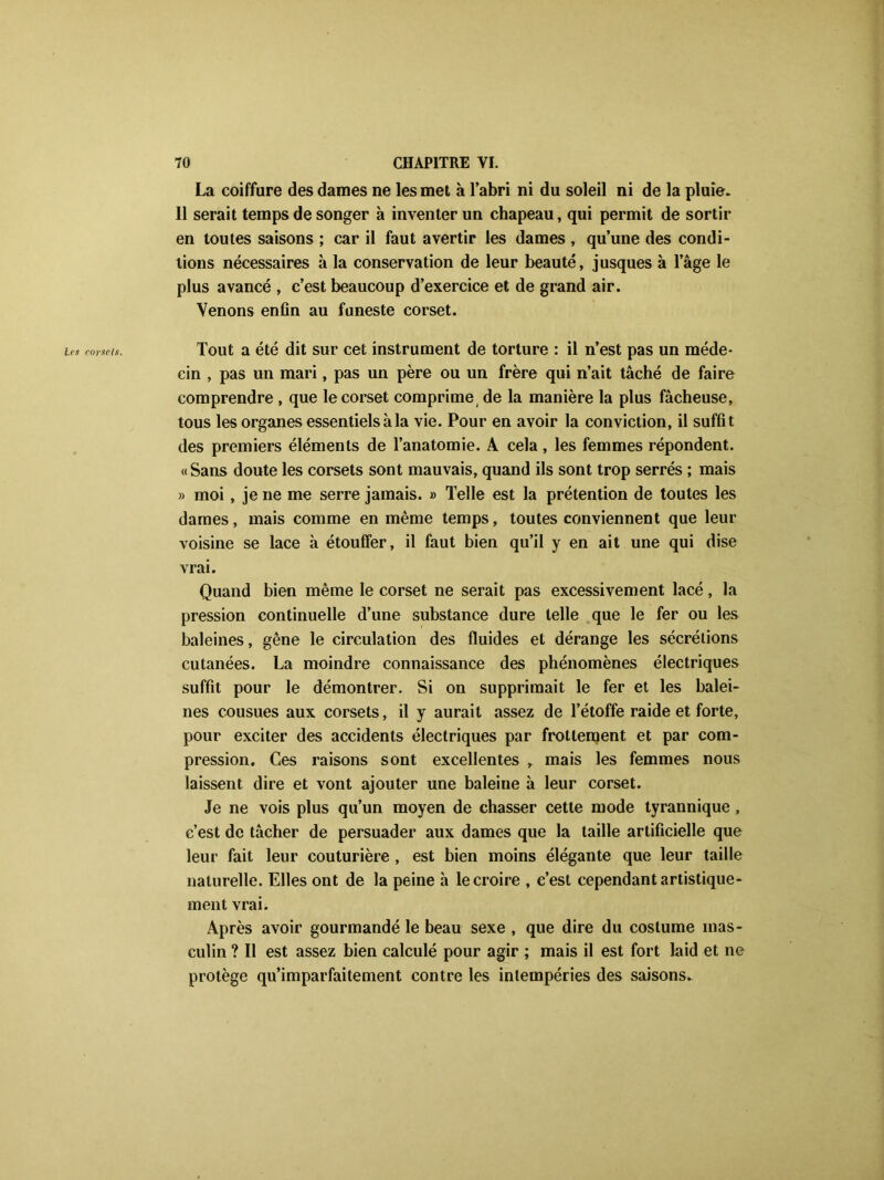 La coiffure des dames ne les met à l’abri ni du soleil ni de la pluie. 11 serait temps de songer à inventer un chapeau, qui permit de sortir en toutes saisons ; car il faut avertir les dames , qu’une des condi- tions nécessaires à la conservation de leur beauté, jusques à l’âge le plus avancé , c’est beaucoup d’exercice et de grand air. Venons enfin au funeste corset. Les corsels. Tout a été dit sur cet instrument de torture : il n’est pas un méde- cin , pas un mari, pas un père ou un frère qui n’ait tâché de faire comprendre , que le corset comprimei de la manière la plus fâcheuse, tous les organes essentiels à la vie. Pour en avoir la conviction, il suffit des premiers éléments de l’anatomie. A cela, les femmes répondent. « Sans doute les corsets sont mauvais, quand ils sont trop serrés ; mais » moi , je ne me serre jamais. » Telle est la prétention de toutes les dames, mais comme en même temps, toutes conviennent que leur voisine se lace à étouffer, il faut bien qu’il y en ait une qui dise vrai. Quand bien même le corset ne serait pas excessivement lacé, la pression continuelle d’une substance dure telle que le fer ou les baleines, gêne le circulation des fluides et dérange les sécrétions cutanées. La moindre connaissance des phénomènes électriques suffit pour le démontrer. Si on supprimait le fer et les balei- nes cousues aux corsets, il y aurait assez de l’étoffe raide et forte, pour exciter des accidents électriques par frottement et par com- pression. Ces raisons sont excellentes , mais les femmes nous laissent dire et vont ajouter une baleine à leur corset. Je ne vois plus qu’un moyen de chasser cette mode tyrannique, c’est de tâcher de persuader aux dames que la taille artificielle que leur fait leur couturière , est bien moins élégante que leur taille naturelle. Elles ont de la peine à le croire , c’est cependant artistique- ment vrai. Après avoir gourmandé le beau sexe , que dire du costume mas- culin ? Il est assez bien calculé pour agir ; mais il est fort laid et ne protège qu’imparfaitement contre les intempéries des saisons.