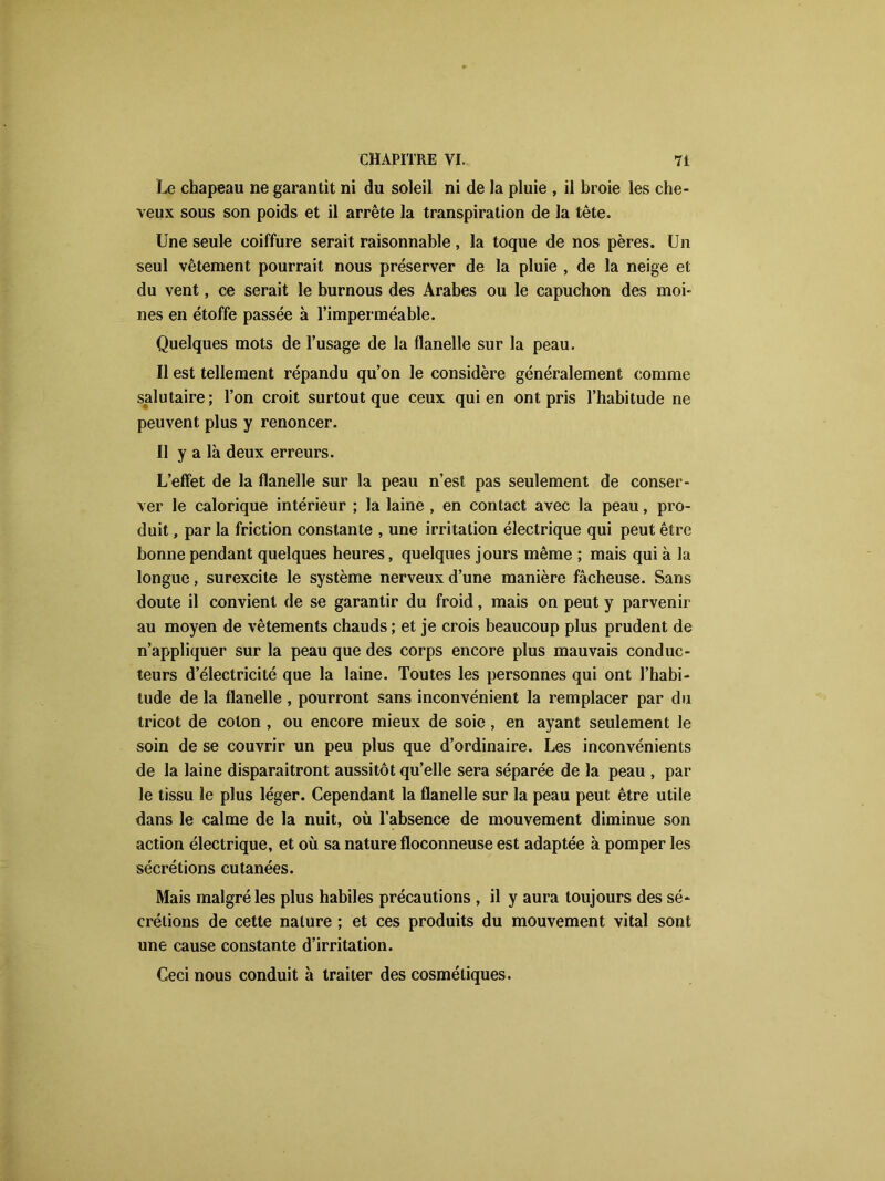 Le chapeau ne garantit ni du soleil ni de la pluie , il broie les che- veux sous son poids et il arrête la transpiration de la tête. Une seule coiffure serait raisonnable , la toque de nos pères. Un seul vêtement pourrait nous préserver de la pluie , de la neige et du vent, ce serait le burnous des Arabes ou le capuchon des moi- nes en étoffe passée à l’imperméable. Quelques mots de l’usage de la flanelle sur la peau. Il est tellement répandu qu’on le considère généralement comme salutaire; l’on croit surtout que ceux qui en ont pris l’habitude ne peuvent plus y renoncer. Il y a là deux erreurs. L’effet de la flanelle sur la peau n’est pas seulement de conser- ver le calorique intérieur ; la laine , en contact avec la peau, pro- duit , par la friction constante , une irritation électrique qui peut être bonne pendant quelques heures, quelques jours même ; mais qui à la longue, surexcite le système nerveux d’une manière fâcheuse. Sans doute il convient de se garantir du froid, mais on peut y parvenir au moyen de vêtements chauds ; et je crois beaucoup plus prudent de n’appliquer sur la peau que des corps encore plus mauvais conduc- teurs d’électricité que la laine. Toutes les personnes qui ont l’habi- tude de la flanelle , pourront sans inconvénient la remplacer par du tricot de coton , ou encore mieux de soie , en ayant seulement le soin de se couvrir un peu plus que d’ordinaire. Les inconvénients de la laine disparaitront aussitôt quelle sera séparée de la peau , par le tissu le plus léger. Cependant la flanelle sur la peau peut être utile dans le calme de la nuit, où l’absence de mouvement diminue son action électrique, et où sa nature floconneuse est adaptée à pomper les sécrétions cutanées. Mais malgré les plus habiles précautions , il y aura toujours des sé- crétions de cette nature ; et ces produits du mouvement vital sont une cause constante d’irritation. Ceci nous conduit à traiter des cosmétiques.
