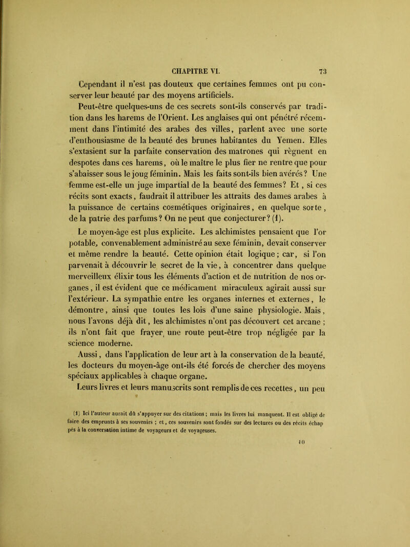 Cependant il n’est pas douteux que certaines femmes ont pu con- server leur beauté par des moyens artificiels. Peut-être quelques-uns de ces secrets sont-ils conservés par tradi- tion dans les harems de l’Orient. Les anglaises qui ont pénétré récem- ment dans l’intimité des arabes des villes, parlent avec une sorte d’enthousiasme de la beauté des brunes habitantes du Yemen. Elles s’extasient sur la parfaite conservation des matrones qui régnent en despotes dans ces harems, où le maître le plus fier ne rentre que pour s’abaisser sous le joug féminin. Mais les faits sont-ils bien avérés? Une femme est-elle un juge impartial de la beauté des femmes? Et, si ces récits sont exacts, faudrait il attribuer les attraits des dames arabes à la puissance de certains cosmétiques originaires, en quelque sorte , de la patrie des parfums? On ne peut que conjecturer? (1). Le moyen-âge est plus explicite. Les alchimistes pensaient que l’or potable, convenablement administré au sexe féminin, devait conserver et même rendre la beauté. Cette opinion était logique; car, si l’on parvenait à découvrir le secret de la vie, à concentrer dans quelque merveilleux élixir tous les éléments d’action et de nutrition de nos or- ganes , il est évident que ce médicament miraculeux agirait aussi sur l’extérieur. La sympathie entre les organes internes et externes, le démontre, ainsi que toutes les lois d’une saine physiologie. Mais, nous l’avons déjà dit, les alchimistes n’ont pas découvert cet arcane ; ils n’ont fait que frayer, une route peut-être trop négligée par la science moderne. Aussi, dans l’application de leur art à la conservation de la beauté, les docteurs du moyen-âge ont-ils été forcés de chercher des moyens spéciaux applicables à chaque organe. Leurs livres et leurs manuscrits sont remplis de ces recettes, un peu • (1) Ici l'auleur aurait dû s’appuyer sur des citations ; mais les livres lui manquent. Il est obligé de faire des emprunts à ses souvenirs ; et, ces souvenirs sont fondés sur des lectures ou des récits échap pés à la conversation intime de voyageurs et de voyageuses. 10