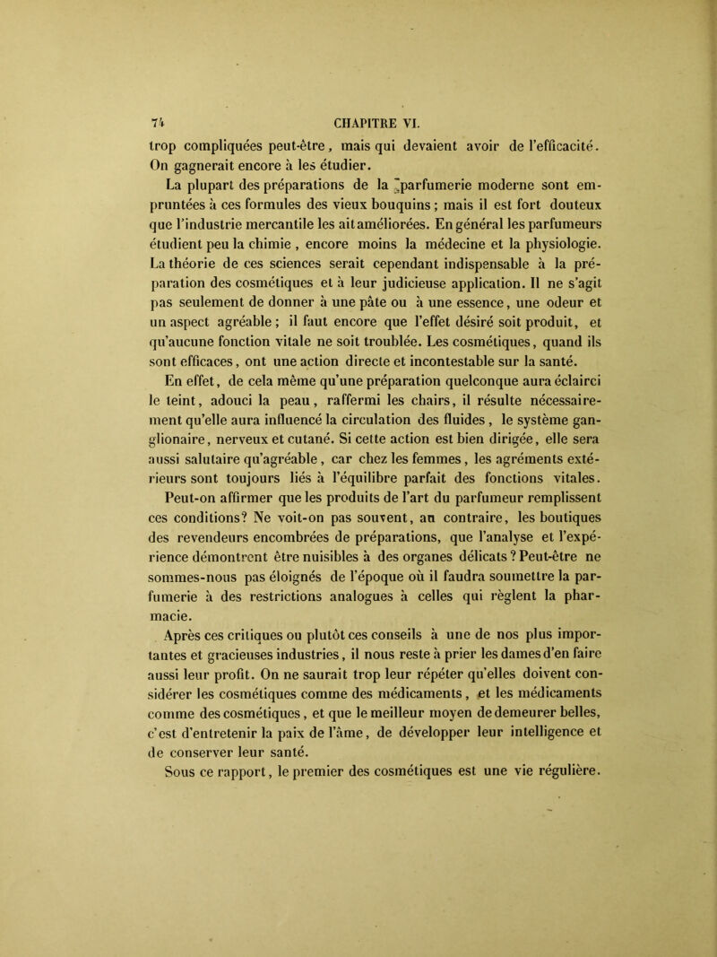 trop compliquées peut-être, mais qui devaient avoir de l’efficacité. On gagnerait encore à les étudier. La plupart des préparations de la parfumerie moderne sont em- pruntées à ces formules des vieux bouquins ; mais il est fort douteux que l’industrie mercantile les ait améliorées. En général les parfumeurs étudient peu la chimie , encore moins la médecine et la physiologie. La théorie de ces sciences serait cependant indispensable à la pré- paration des cosmétiques et h leur judicieuse application. Il ne s’agit pas seulement de donner à une pâte ou à une essence, une odeur et un aspect agréable; il faut encore que l’effet désiré soit produit, et qu’aucune fonction vitale ne soit troublée. Les cosmétiques, quand ils sont efficaces, ont une action directe et incontestable sur la santé. En effet, de cela même qu’une préparation quelconque aura éclairci le teint, adouci la peau, raffermi les chairs, il résulte nécessaire- ment qu’elle aura influencé la circulation des fluides , le système gan- glionaire, nerveux et cutané. Si cette action est bien dirigée, elle sera aussi salutaire qu’agréable, car chez les femmes, les agréments exté- rieurs sont toujours liés à l’équilibre parfait des fonctions vitales. Peut-on affirmer que les produits de l’art du parfumeur remplissent ces conditions? Ne voit-on pas souvent, an contraire, les boutiques des revendeurs encombrées de préparations, que l’analyse et l’expé- rience démontrent être nuisibles à des organes délicats ? Peut-être ne sommes-nous pas éloignés de l’époque où il faudra soumettre la par- fumerie à des restrictions analogues à celles qui règlent la phar- macie. Après ces critiques ou plutôt ces conseils à une de nos plus impor- tantes et gracieuses industries, il nous reste à prier les dames d’en faire aussi leur profit. On ne saurait trop leur répéter qu’elles doivent con- sidérer les cosmétiques comme des médicaments, et les médicaments comme des cosmétiques, et que le meilleur moyen de demeurer belles, c’est d’entretenir la paix de l’âme, de développer leur intelligence et de conserver leur santé. Sous ce rapport, le premier des cosmétiques est une vie régulière.