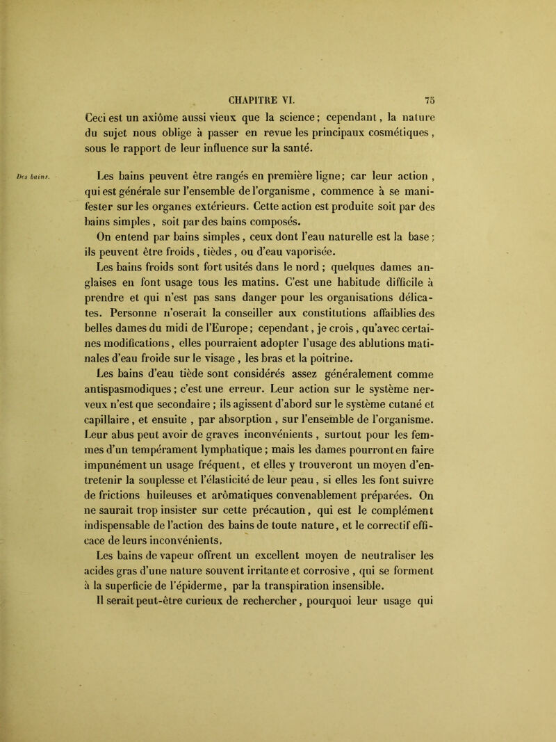 Ceci est un axiome aussi vieux que la science; cependant, la nature du sujet nous oblige à passer en revue les principaux cosmétiques, sous le rapport de leur influence sur la santé. Les bains peuvent être rangés en première ligne; car leur action , qui est générale sur l’ensemble de l’organisme, commence à se mani- fester sur les organes extérieurs. Cette action est produite soit par des bains simples, soit par des bains composés. On entend par bains simples, ceux dont l’eau naturelle est la base ; ils peuvent être froids, tièdes, ou d’eau vaporisée. Les bains froids sont fort usités dans le nord ; quelques dames an- glaises en font usage tous les matins. C’est une habitude difficile à prendre et qui n’est pas sans danger pour les organisations délica- tes. Personne n’oserait la conseiller aux constitutions affaiblies des belles dames du midi de l’Europe ; cependant, je crois, qu’avec certai- nes modifications, elles pourraient adopter l’usage des ablutions mati- nales d’eau froide sur le visage , les bras et la poitrine. Les bains d’eau tiède sont considérés assez généralement comme antispasmodiques ; c’est une erreur. Leur action sur le système ner- veux n’est que secondaire ; ils agissent d’abord sur le système cutané et capillaire, et ensuite , par absorption , sur l’ensemble de l’organisme. Leur abus peut avoir de graves inconvénients , surtout pour les fem- mes d’un tempérament lymphatique ; mais les dames pourront en faire impunément un usage fréquent, et elles y trouveront un moyen d’en- tretenir la souplesse et l’élasticité de leur peau, si elles les font suivre de frictions huileuses et aromatiques convenablement préparées. On ne saurait trop insister sur cette précaution, qui est le complément indispensable de l’action des bains de toute nature, et le correctif effi- cace de leurs inconvénients, Les bains de vapeur offrent un excellent moyen de neutraliser les acides gras d’une nature souvent irritante et corrosive , qui se forment à la superficie de l’épiderme, par la transpiration insensible. Il serait peut-être curieux de rechercher, pourquoi leur usage qui