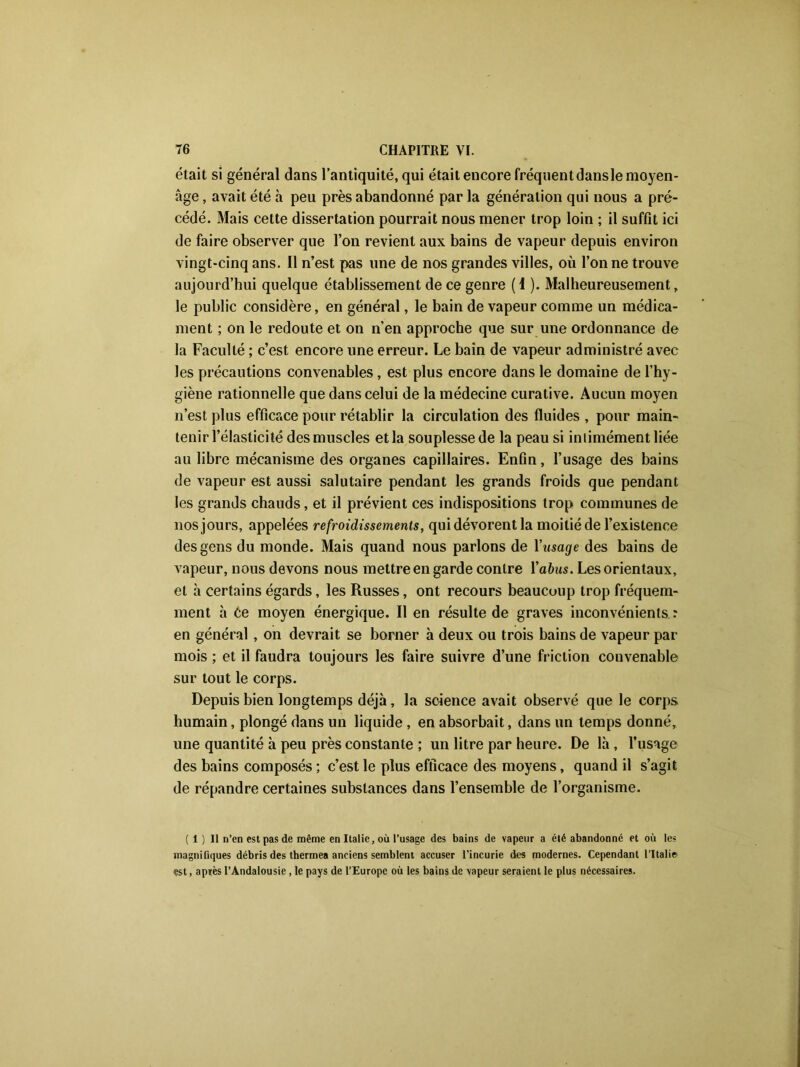 était si général dans l’antiquité, qui était encore fréquent dansle moyen- âge , avait été à peu près abandonné par la génération qui nous a pré- cédé. Mais cette dissertation pourrait nous mener trop loin ; il suffît ici de faire observer que l’on revient aux bains de vapeur depuis environ vingt-cinq ans. Il n’est pas une de nos grandes villes, où Tonne trouve aujourd’hui quelque établissement de ce genre (I ). Malheureusement, le public considère, en général, le bain de vapeur comme un médica- ment ; on le redoute et on n’en approche que sur une ordonnance de la Faculté ; c’est encore une erreur. Le bain de vapeur administré avec les précautions convenables , est plus encore dans le domaine de l’hy- giène rationnelle que dans celui de la médecine curative. Aucun moyen n’est plus efficace pour rétablir la circulation des fluides , pour main- tenir l’élasticité des muscles et la souplesse de la peau si iniimémentliée au libre mécanisme des organes capillaires. Enfin, l’usage des bains de vapeur est aussi salutaire pendant les grands froids que pendant les grands chauds, et il prévient ces indispositions trop communes de nos jours, appelées refroidissements, qui dévorent la moitié de l’existence des gens du monde. Mais quand nous parlons de Yusage des bains de vapeur, nous devons nous mettre en garde contre Yabus. Les orientaux, et à certains égards, les Russes, ont recours beaucoup trop fréquem- ment h Ce moyen énergique. Il en résulte de graves inconvénients : en général , on devrait se borner à deux ou trois bains de vapeur par mois ; et il faudra toujours les faire suivre d’une friction convenable sur tout le corps. Depuis bien longtemps déjà, la science avait observé que le corps humain, plongé dans un liquide , en absorbait, dans un temps donné, une quantité à peu près constante ; un litre par heure. De là , l’usage des bains composés ; c’est le plus efficace des moyens, quand il s’agit de répandre certaines substances dans l’ensemble de l’organisme. (i) Il n’en est pas de même en Italie, où l’usage des bains de vapeur a été abandonné et où les magnifiques débris des thermea anciens semblent accuser l’incurie des modernes. Cependant l’Italie est, après l’Andalousie, le pays de l’Europe où les bains de vapeur seraient le plus nécessaires.