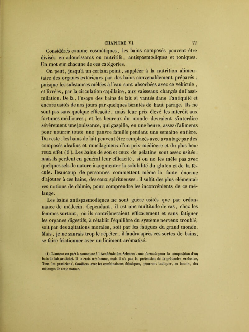 Considérés comme cosmétiques, les bains composés peuvent être divisés en adoucissants ou nutritifs, antispasmodiques et toniques. Un mot sur chacune de ces catégories. On peut, jusqu’à un certain point, suppléer à la nutrition alimen- taire des organes extérieurs par des bains convenablement préparés ; puisque les substances mêlées à l’eau sont absorbées avec ce véhicule , et livrées, par la circulation capillaire, aux vaisseaux chargés de l’assi- milation. Delà, l’usage des bains de lait si vantés dans l’antiquité et encore usités de nos jours par quelques beautés de haut parage. Ils ne sont pas sans quelque efficacité, mais leur prix élevé les interdit aux fortunes médiocres ; et les heureux du monde devraient s’interdire sévèrement une jouissance, qui gaspille, en une heure, assez d’aliments pour nourrir toute une pauvre famille pendant une semaine entière. Du reste, les bains de lait peuvent être remplacés avec avantage par des composés alcalins et mucilagineux d’un prix médiocre et du plus heu- reux effet ( 1 ). Les bains de son et ceux de gélatine sont assez usités ; mais ils perdent en général leur efficacité, si on ne les mêle pas avec quelques sels de nature à augmenter la solubilité du gluten et de la fé- cule. Beaucoup de personnes commettent même la faute énorme d’ajouter à ces bains, des eaux spiritueuses : il suffit des plus élémentai- res notions de chimie, pour comprendre les inconvénients de ce mé- lange. Les bains antispasmodiques ne sont guère usités que par ordon- nance de médecin. Cependant, il est une multitude de cas, chez les femmes surtout, où ils contribueraient efficacement et sans fatiguer les organes digestifs, à rétablir l’équilibre du système nerveux troublé, soit par des agitations morales, soit par les fatigues du grand monde. Mais, je ne saurais trop le répéter, il faudra après ces sortes de bains, se faire frictionner avec un liniment aromatisé. (i) L’auteur est prêt à soumettre à l’Académie des Sciences, une formule pour la composition d’un bain de lait artificiel. Il la croit très bonne, mais il n’a pas la prétention de la prétendre exclusive. Tous les praticiens', familiers aveeles combinaisons chimiques, pourront indiquer, au besoin, des mélanges de cette nature.