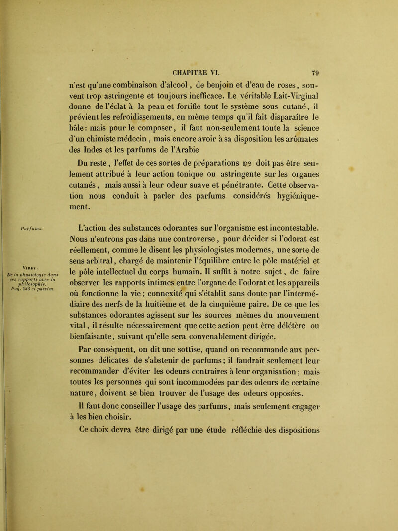 n’est qu’une combinaison d’alcool, de benjoin et d’eau de roses, sou- vent trop astringente et toujours inefficace. Le véritable Lait-Virginal donne de l’éclat à la peau et fortifie tout le système sous cutané, il prévient les refroidissements, en même temps qu’il fait disparaître le haie: mais pour le composer, il faut non-seulement toute la science d’un chimiste médecin , mais encore avoir à sa disposition les aromates des Indes et les parfums de l’Arabie Du reste, l’effet de ces sortes de préparations ns doit pas être seu- lement attribué à leur action tonique ou astringente sur les organes cutanés, mais aussi à leur odeur suave et pénétrante. Cette observa- tion nous conduit à parler des parfums considérés hygiénique- ment. Parfums. L’action des substances odorantes sur l’organisme est incontestable. Nous n’entrons pas dans une controverse , pour décider si l’odorat est réellement, comme le disent les physiologistes modernes, une sorte de sens arbitral, chargé de maintenir l’équilibre entre le pôle matériel et Ve la physiologie dans Ie pôle intellectuel du corps humain. Il suffit à notre sujet, de faire philosophie. observer les rapports intimes entre l’organe de l’odorat et les appareils Pag. 153 et passim. , _ . , , ou lonctionne la vie ; connexite qui s établit sans doute par 1 interme- diaire des nerfs de la huitième et de la cinquième paire. De ce que les substances odorantes agissent sur les sources mêmes du mouvement vital, il résulte nécessairement que cette action peut être délétère ou bienfaisante, suivant quelle sera convenablement dirigée. Par conséquent, on dit une sottise, quand on recommande aux per- sonnes délicates de s’abstenir de parfums ; il faudrait seulement leur recommander d’éviter les odeurs contraires à leur organisation ; mais toutes les personnes qui sont incommodées par des odeurs de certaine nature, doivent se bien trouver de l’usage des odeurs opposées. Il faut donc conseiller l’usage des parfums, mais seulement engager à les bien choisir. Ce choix devra être dirigé par une étude réfléchie des dispositions