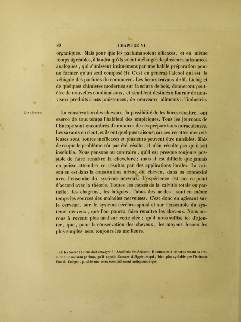 organiques. Mais pour que les parfums soient efficaces, et en même temps agréables, il faudra qu’ils soient mélangés de plusieurs substances analogues , qui s’unissent intimément par une habile préparation pour ne former qu’un seul composé (1). C’est en général l’alcool qui est le véhicule des parfums du commerce. Les beaux travaux deM. Liebig et de quelques chimistes modernes sur la sciure de bois, donneront peut- être de nouvelles combinaisons, et semblent destinés à fournir de nou- veaux produits à n^s jouissances, de nouveaux aliments à l’industrie. l)cs cheveux. La conservation des cheveux, la possibilité de les faires renaître, ont exercé de tout temps l’habileté des empiriques. Tous les journaux de l’Europe sont encombrés d’annonces de ces préparations miraculeuses. Les savants en rient, et ils ont quelques raisons; car ces recettes merveil- leuses sont toutes inefficaces et plusieurs peuvent être nuisibles. Mais de ce que le problème n’a pas été résolu , il n’en résulte pas qu'il soit insoluble. Nous pensons au contraire , qu’il est presque toujours pos- sible de faire renaître la chevelure; mais il est difficile que jamais on puisse atteindre ce résultat par des applications locales. La rai- son en est dans la constitution même du cheveu, dans sa connexité avec Tensembe du système nerveux. L’expérience est sur ce point d’accord avec la théorie. Toutes les causes de la calvitie totale ou par- tielle , les chagrins, les fatigues, l’abus des acides , sont en même temps les sources des maladies nerveuses. C’est donc en agissant sur le cerveau, sur le système cérébro-spinal et sur l’ensemble du sys- tème nerveux , que l’on pourra faire renaître les cheveux. Nous au- rons à revenir plus tard sur cette idée ; qu’il nous suffise ici d’ajou- ter, que, pour la conservation des cheveux, les moyens locaux les plus simples sont toujours les meilleurs. (1) Ici encore l'auteur doit renvoyer à l’Académie des Sciences. II soumettra à ce corps savant la for- mule d’un nouveau parfum, qu’il appelle Essence d'Hygie, et qui, bien plus agréable que l’irritante Eau de Cologne, possède une vertu essentiellement antispasmodique.