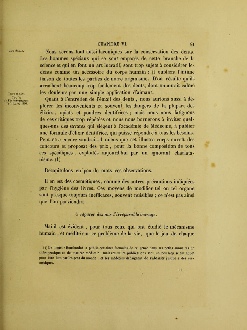 Dix dénis. Tkousseau. Traité de Thérapeutique. Vol. 1. pag. 8li0. Nous serons tout aussi laconiques sur la conservation des dents. Les hommes spéciaux qui se sont emparés de cette branche de la science et qui en font un art lucratif, sont trop sujets h considérer les dents comme un accessoire du corps humain ; il oublient l’intime liaison de toutes les parties de notre organisme. D’où résulte qu’ils arrachent beaucoup trop facilement des dents, dont on aurait calmé les douleurs par une simple application d’aimant. Quant à l’entretien de l’émail des dents , nous aurions aussi à dé- plorer les inconvénients et souvent les dangers de la plupart des élixirs , opiats et poudres dentifrices ; mais nous nous fatiguons de ces critiques trop répétées et nous nous bornerons à inviter quel- ques-uns des savants qui siègent à l’académie de Médecine, à publier une formule d’élixir dentifrice, qui puisse répondre à tous les besoins. Peut-être encore vaudrait-il mieux que cet illustre corps ouvrît des concours et proposât des prix , pour la bonne composition de tous ces spécifiques, exploités aujourd’hui par un ignorant charlata- nisme. (1) Récapitulons en peu de mots ces observations. Il en est des cosmétiques , comme des autres précautions indiquées par l’hygiène des livres. Ces moyens de modifier tel ou tel organe sont presque toujours inefficaces, souvent nuisibles ; ce n’est pas ainsi que l’on parviendra à réparer des ans l’irréparable outrage. Mai il est évident , pour tous ceux qui ont étudié le mécanisme humain , et médité sur ce problème de la vie, que le jeu de chaque (1) Le docteur Bouchardat a publié certaines formules de ce genre dans ses petits annuaires de thérapeutique et de matière médicale ; mais ces utiles publications sont un peu trop scientifique* pour être lues parles gens du monde , et les médecins dédaignent de s’abaisser jusque à des cos- métiques.