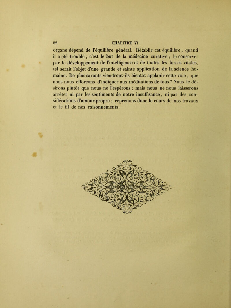 organe dépend de l’équilibre général. Rétablir cet équilibre, quand il a été troublé , c’est le but de la médecine curative ; le conserver par le développement de l’intelligence et de toutes les forces vitales, tel serait l’objet d’une grande et sainte application de la science hu- maine. De plus savants viendront-ils bientôt applanir cette voie , que nous nous efforçons d’indiquer aux méditations de tous ? Nous le dé- sirons plutôt que nous ne l’espérons ; mais nous ne nous laisserons arrêter ni par les sentiments de notre insuffisance, ni par des con- sidérations d’amour-propre ; reprenons donc le cours de nos travaux et le fil de nos raisonnements.