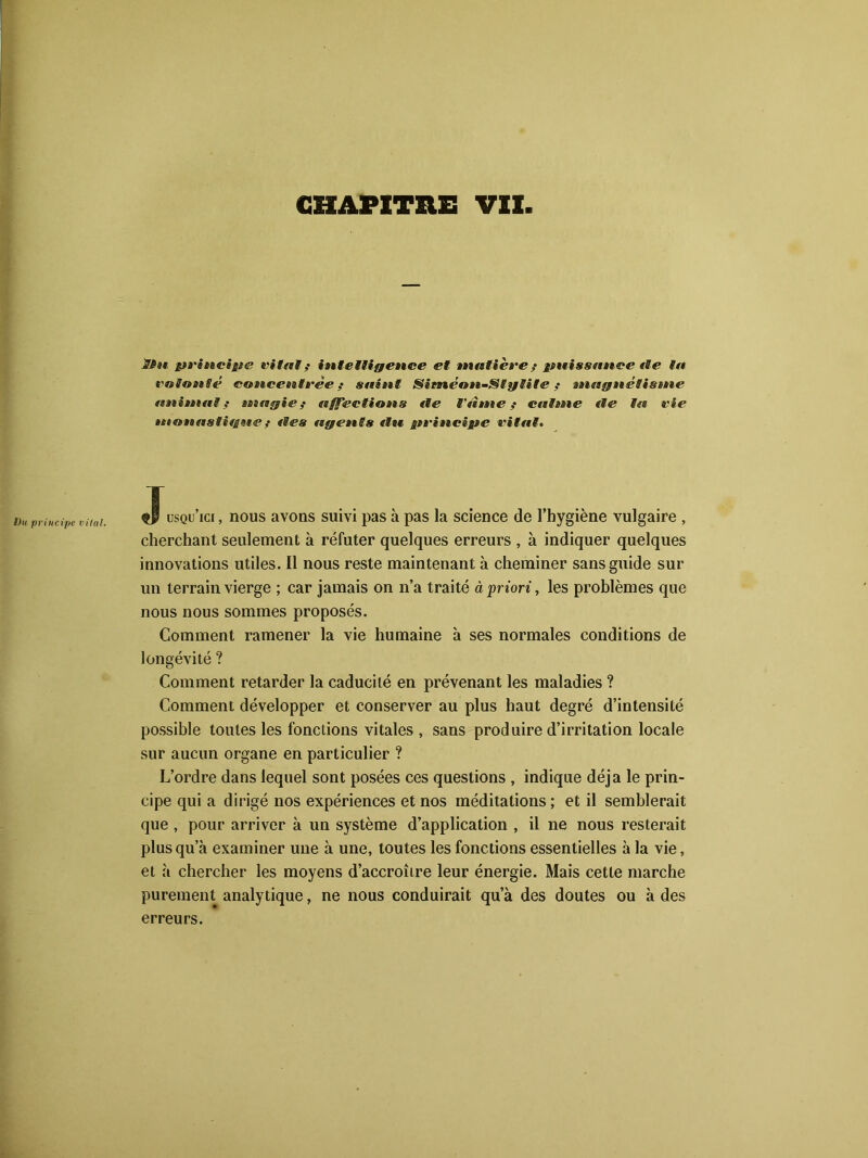 Du principe vital. if** principe vital f intelligence et matière ; puissance fie la volonté concentrée f saint SiméonSlylite ? magnéîistne animal,' magie f affections fie Tame ? calme «le la vie monastique ; «les agents «lu principe vital. Jusqu’ici , nous avons suivi pas à pas la science de l’hygiène vulgaire , cherchant seulement à réfuter quelques erreurs , à indiquer quelques innovations utiles. Il nous reste maintenant à cheminer sans guide sur un terrain vierge ; car jamais on n’a traité à priori, les problèmes que nous nous sommes proposés. Comment ramener la vie humaine à ses normales conditions de longévité ? Comment retarder la caducité en prévenant les maladies ? Comment développer et conserver au plus haut degré d’intensité possible toutes les fonctions vitales, sans produire d’irritation locale sur aucun organe en particulier ? L’ordre dans lequel sont posées ces questions , indique déjà le prin- cipe qui a dii’igé nos expériences et nos méditations; et il semblerait que , pour arriver à un système d’application , il ne nous resterait plusqu a examiner une à une, toutes les fonctions essentielles à la vie, et à chercher les moyens d’accroître leur énergie. Mais cette marche purement analytique, ne nous conduirait qu’à des doutes ou à des erreurs.
