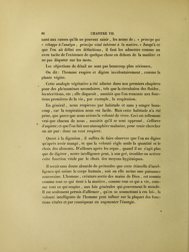 liant aux causes qu’ils ne peuvent saisir , les noms de ; « principe qui » échappe à l'analyse , principe vital inhérent à la matière. » Jusqu’à ce que l’on ait défini ces définitions, il faut les admettre comme un aveu tacite de l’existence de quelque chose en dehors de la matière et ne pas disputer sur les mots. Les objections de détail ne sont pas beaucoup plus sérieuses, On dit : l’homme respire et digère involontairement , comme la plante végète. Cette analogie végétative a été admise dans nos premiers chapitres pour des phénomènes secondaires , tels que la circulation des fluides , les sécrétions, etc ; elle disparaît, aussitôt que l’on remonte aux fonc- tions premières de la vie, par exemple, la respiration. En général , nous respirons par habitude et sans y songer beau- coup , car la respiration nous est facile. Mais cette habitude n’a été prise, que parce que nous avions la volonté de vivre. Ceci est tellement vrai que chacun de nous , aussitôt qu’il se sent oppressé , s’efforce d’aspirer; et que l’on fuit une atmosphère malsaine, pour venir chercher un air pur: donc on veut respirer. Quant à la digestion , il suffira de faire observer que l’on ne digère qu’après avoir mangé , et que la volonté règle seule la quantité et le choix des aliments. D’ailleurs après les repas , quand il ne s’agit plus que de digérer , notre intelligence peut, à son gré, troubler ou activer celle fonction vitale par le choix des moyens hygiéniques. Il serait sans doute absurde de prétendre que cette étincelle d’intel- ligence qui anime le corps humain , soit en elle même une puissance souveraine. L’homme , créature sortie des mains de Dieu , est soumis comme tout ce qui tient à la matière, comme tout ce qui a vie, com- me tout ce qui respire , aux lois générales qui gouvernent le monde. 11 est seulement permis d’affirmer , qu’en se soumettant à ces lois, la volonté intelligente de l’homme peut influer sur la plupart des fonc- tions vitales et par conséquent en augmenter l’énergie.