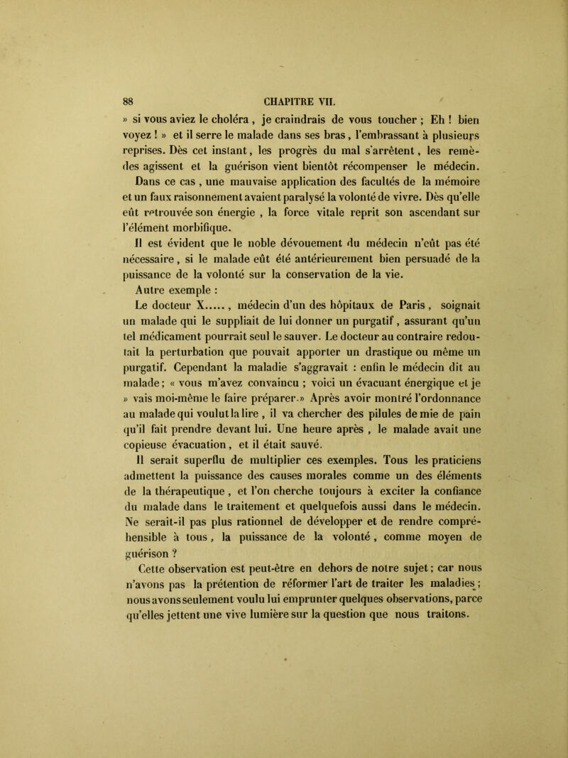 » si vous aviez le choléra , je craindrais de vous toucher ; Eh ! bien voyez ! » et il serre le malade dans ses bras, l’embrassant à plusieurs reprises. Dès cet instant, les progrès du mal s'arrêtent, les remè- des agissent et la guérison vient bientôt récompenser le médecin. Dans ce cas , une mauvaise application des facultés de la mémoire et un faux raisonnement avaient paralysé la volonté de vivre. Dès qu’elle eut retrouvée son énergie , la force vitale reprit son ascendant sur l’élément morbifique. Il est évident que le noble dévouement du médecin n’eût pas été nécessaire, si le malade eût été antérieurement bien persuadé de la puissance de la volonté sur la conservation de la vie. Autre exemple : Le docteur X , médecin d’un des hôpitaux de Paris , soignait un malade qui le suppliait de lui donner un purgatif, assurant qu’un tel médicament pourrait seul le sauver. Le docteur au contraire redou- tait la perturbation que pouvait apporter un drastique ou même un purgatif. Cependant la maladie s’aggravait : enfin le médecin dit au malade ; « vous m’avez convaincu ; voici un évacuant énergique et je « vais moi-même le faire préparer.» Après avoir montré l’ordonnance au malade qui voulut la lire , il va chercher des pilules demie de pain qu’il fait prendre devant lui. Une heure après , le malade avait une copieuse évacuation, et il était sauvé. Il serait superflu de multiplier ces exemples. Tous les praticiens admettent la puissance des causes morales comme un des éléments de la thérapeutique , et l’on cherche toujours à exciter la confiance du malade dans le traitement et quelquefois aussi dans le médecin. Ne serait-il pas plus rationnel de développer et de rendre compré- hensible à tous, la puissance de la volonté , comme moyen de guérison ? Cette observation est peut-être en dehors de notre sujet ; car nous n’avons pas la prétention de réformer l’art de traiter les maladies^; nous avons seulement voulu lui emprunter quelques observations, parce qu’elles jettent une vive lumière sur la question que nous traitons.