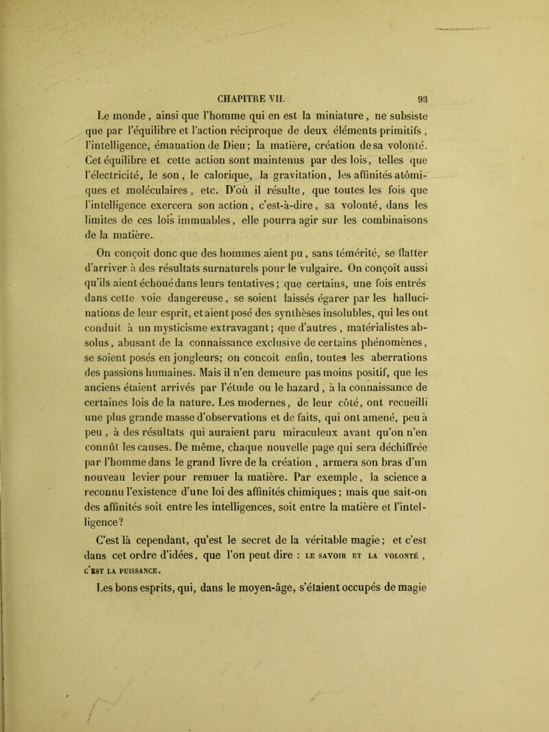 Le monde , ainsi que l’homme qui en est la miniature , ne subsiste que par l’équilibre et l’action réciproque de deux éléments primitifs , l’intelligence, émanation de Dieu; la matière, création de sa volonté. Cet équilibre et cette action sont maintenus par des lois, telles que l’électricité, le son, le calorique, la gravitation, les affinités atomi- ques et moléculaires, etc. D’où il résulte, que toutes les fois que l’intelligence exercera son action, c’est-à-dire, sa volonté, dans les limites de ces lois immuables, elle pourra agir sur les combinaisons de la matière. On conçoit donc que des hommes aient pu, sans témérité, se flatter d’arriver à des résultats surnaturels pour le vulgaire. On conçoit aussi qu’ils aient échoué dans leurs tentatives ; que certains, une fois entrés dans cette voie dangereuse, se soient laissés égarer par les halluci- nations de leur esprit, et aient posé des synthèses insolubles, qui les ont conduit à un mysticisme extravagant; que d’autres, matérialistes ab- solus , abusant de la connaissance exclusive de certains phénomènes, se soient posés en jongleurs; on conçoit enfin, toutes les aberrations des passions humaines. Mais il n’en demeure pas moins positif, que les anciens étaient arrivés par l’étude ou le hazard , à la connaissance de certaines lois de la nature. Les modernes, de leur côté, ont recueilli une plus grande masse d’observations et de faits, qui ont amené, peu à peu , à des résultats qui auraient paru miraculeux avant qu’on n’en connût les causes. De même, chaque nouvelle page qui sera déchiffrée par l’homme dans le grand livre de la création , armera son bras d’un nouveau levier pour remuer la matière. Par exemple, la science a reconnu l’existence d’une loi des affinités chimiques ; mais que sait-on des affinités soit entre les intelligences, soit entre la matière et l’intel- ligence? C’est là cependant, qu’est le secret de la véritable magie ; et c’est dans cet ordre d’idées, que l’on peut dire : le savoir et la volonté , c’est la puissance. Les bons esprits, qui, dans le moyen-âge, s’étaient occupés de magie