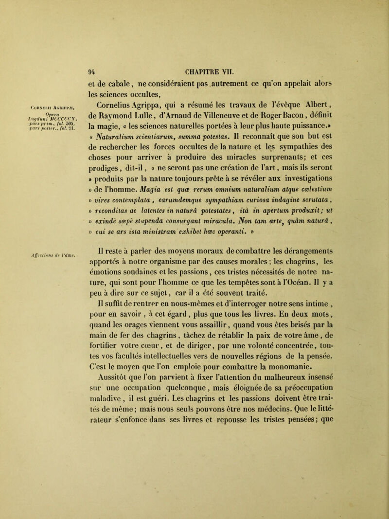 Cohneui Agrippæ, Opéra I.ugduni MCCCCC Y pars prim., fol. 5A5, pars posterfol. 71. Affections de l’dmc. 94 CHAPITRE VII. et de cabale, ne considéraient pas autrement ce qu’on appelait alors les sciences occultes, Cornélius Agrippa, qui a résumé les travaux de l’évêque Albert, de Raymond Lulle, d’Arnaud de Villeneuve et de Roger Bacon, définit la magie, « les sciences naturelles portées à leur plus haute puissance.* « Naturalium scientiarum, summa potestas. Il reconnaît que son but est de rechercher les forces occultes de la nature et les sympathies des choses pour arriver à produire des miracles surprenants; et ces prodiges , dit-il, « ne seront pas une création de l’art, mais ils seront » produits par la nature toujours prête à se révéler aux investigations » de l’homme. Magia est quœ rerum omnium naturalium algue cœleslium » vires contemplata , earumdemque sympathiam curiosa indagine scrulata , » reconditas ac latentes in naturâ poteslales, ità in apertum produxit ; ut » exindè sœpè stupenda consurgant miracula. Non tam artet quàm naturâ , » oui se ars ista ministram exhibet hœc operanti. » Il reste à parler des moyens moraux de combattre les dérangements apportés à notre organisme par des causes morales ; les chagrins, les émotions soudaines et les passions, ces tristes nécessités de notre na- ture, qui sont pour l’homme ce que les tempêtes sont à l’Océan. Il y a peu h dire sur ce sujet, car il a été souvent traité. Il suffit de rentrer en nous-mêmes et d’interroger notre sens intime , pour en savoir , h cet égard , plus que tous les livres. En deux mots, quand les orages viennent vous assaillir, quand vous êtes brisés par la main de fer des chagrins , tâchez de rétablir la paix de votre âme , de fortifier votre cœur, et de diriger, par une volonté concentrée, tou- tes vos facultés intellectuelles vers de nouvelles régions de la pensée. C’est le moyen que l’on emploie pour combattre la monomanie. Aussitôt que l’on parvient h fixer l’attention du malheureux insensé sur une occupation quelconque , mais éloignée de sa préoccupation maladive , il est guéri. Les chagrins et les passions doivent être trai- tés de même; mais nous seuls pouvons être nos médecins. Que le litté- rateur s’enfonce dans ses livres et repousse les tristes pensées; que