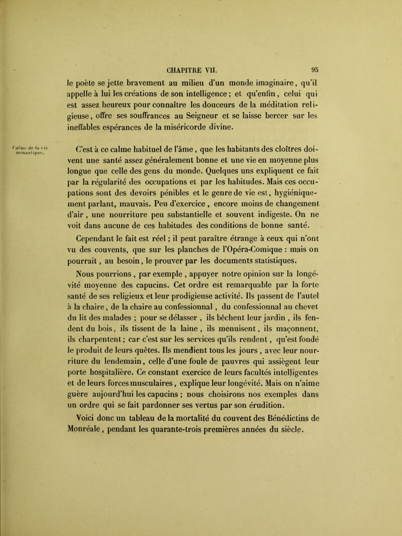 le poète se jette bravement au milieu d’un monde imaginaire, qu’il appelle à lui les créations de son intelligence ; et qu’enfm, celui qui est assez heureux pour connaître les douceurs delà méditation reli- gieuse , offre ses souffrances au Seigneur et se laisse bercer sur les ineffables espérances de la miséricorde divine. Calme de la rie monastique. C’est à ce calme habituel de l’âme, que les habitants des cloîtres doi- vent une santé assez généralement bonne et une vie en moyenne plus longue que celle des gens du monde. Quelques uns expliquent ce fait par la régularité des occupations et par les habitudes. Mais ces occu- pations sont des devoirs pénibles et le genre de vie est, hygiénique- ment parlant, mauvais. Peu d’exercice , encore moins de changement d’air, une nourriture peu substantielle et souvent indigeste. On ne voit dans aucune de ces habitudes des conditions de bonne santé. Cependant le fait est réel ; il peut paraître étrange à ceux qui n’ont vu des couvents, que sur les planches de l’Opéra-Comique : mais on pourrait, au besoin, le prouver par les documents statistiques. Nous pourrions , par exemple , appuyer notre opinion sur la longé- vité moyenne des capucins. Cet ordre est remarquable par la forte santé de ses religieux et leur prodigieuse activité. Ils passent de l’autel à la chaire, de la chaire au confessionnal , du confessionnal au chevet du lit des malades ; pour se délasser , ils bêchent leur jardin , ils fen- dent du bois, ils tissent de la laine, ils menuisent, ils maçonnent, ils charpentent; car c’est sur les services qu’ils rendent, qu’est fondé le produit de leurs quêtes. Ils mendient tous les jours , avec leur nour- riture du lendemain, celle d’une foule de pauvres qui assiègent leur porte hospitalière. Ce constant exercice de leurs facultés intelligentes et de leurs forces musculaires, explique leur longévité. Mais on n’aime guère aujourd’hui les capucins ; nous choisirons nos exemples dans un ordre qui se fait pardonner ses vertus par son érudition. Voici donc un tableau de la mortalité du couvent des Bénédictins de Monréale, pendant les quarante-trois premières années du siècle.