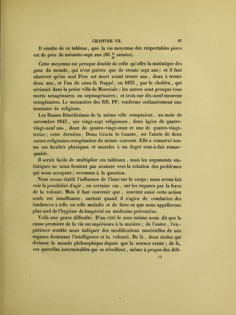 Il résulte de ce tableau , que la vie moyenne des respectables pères est de près de soixante-sept ans (66 îij années). Cette moyenne est presque double de celle qu’offre la statistique des gens du monde, qui n’est guères que de trente sept ans ; et il faut observer qu’un seul Père est mort avant trente ans , deux à trente deux ans, et l’un de ceux-là frappé, en 1833 , par le choléra, qui sévissait dans la petite ville de Monréale ; les autres sont presque tous morts sexagénaires ou septuagénaires ; et trois sur dix-neuf meurent octogénaires. Le monastère des RR. PP. renferme ordinairement une trentaine de religieux. Les Dames Rénédictines de la même ville comptaient, au mois de novembre 1843, sur vingt-sept religieuses, deux âgées de quatre- vingt-neuf ans , deux de quatre-vingt-onze et une de quatre-vingt- treize ; cette dernière, Dona Grazia lo Guasto, est l’aînée de deux sœurs religieuses octogénaires du même couvent. Elle a conservé tou- tes ses facultés physiques et morales à un degré tout-à-fait remar- quable. Il serait facile de multiplier ces tableaux , mais les arguments sta- tistiques ne nous feraient pas avancer vers la solution des problèmes qui nous occupent ; revenons à la question. Nous avons établi l’influence de l’âme sur le corps ; nous avons fait voir la possibilité d’agir , en certains cas , sur les organes par la force de la volonté. Mais il faut convenir que , souvent aussi cette action seule est insuffisante, surtout quand il s’agira de combattre des tendances à telle ou telle maladie et de faire ce que nous appellerons plus tard de l’hygiène de longévité ou médecine préventive. Voilà une grave difficulté. D’un côté le sens intime nous dit que la cause première de la vie est supérieure à la matière ; de l’autre , l’ex- périence semble nous indiquer des modifications matérielles de nos organes dominant l’intelligence et la volonté. De là , deux écoles qui divisent le monde philosophique depuis que la science existe ; de là, ces querelles interminables qui se réveillent, même à propos des défî- 13
