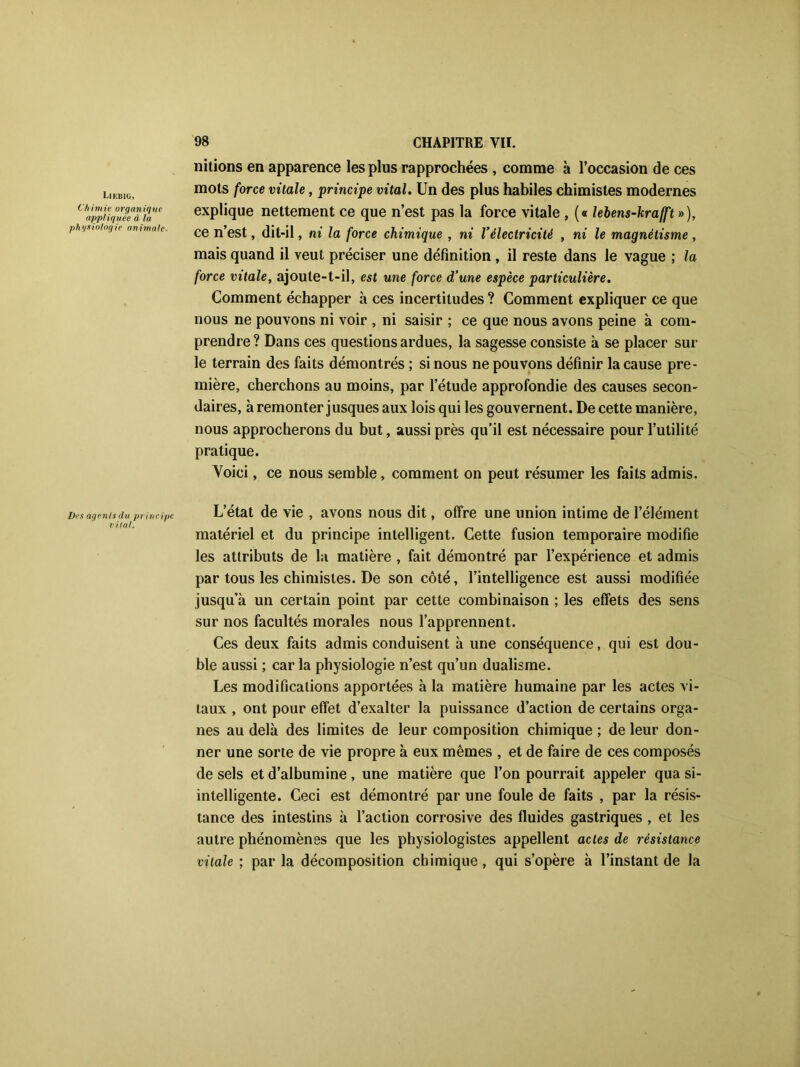Liiüsig, Chimie organique appliquée à la physiologie animale. nitions en apparence les plus rapprochées , comme à l’occasion de ces mots force vitale, principe vital. Un des plus habiles chimistes modernes explique nettement ce que n’est pas la force vitale , (« lebens-krafft »), ce n’est, dit-il, ni la force chimique , ni Vélectricité , ni le magnétisme , mais quand il veut préciser une définition , il reste dans le vague ; la force vitale, ajoute-t-il, est une force d’une espèce particulière. Comment échapper à ces incertitudes ? Comment expliquer ce que nous ne pouvons ni voir , ni saisir ; ce que nous avons peine à com- prendre ? Dans ces questions ardues, la sagesse consiste à se placer sur le terrain des faits démontrés ; si nous ne pouvons définir la cause pre- mière, cherchons au moins, par l’étude approfondie des causes secon- daires, à remonter jusques aux lois qui les gouvernent. De cette manière, nous approcherons du but, aussi près qu’il est nécessaire pour l’utilité pratique. Voici, ce nous semble, comment on peut résumer les faits admis. Des agents du principe L’état de vie , avons nous dit, offre une union intime de l’élément matériel et du principe intelligent. Cette fusion temporaire modifie les attributs de la matière , fait démontré par l’expérience et admis par tous les chimistes. De son côté, l’intelligence est aussi modifiée jusqu’à un certain point par cette combinaison ; les effets des sens sur nos facultés morales nous l’apprennent. Ces deux faits admis conduisent à une conséquence, qui est dou- ble aussi ; car la physiologie n’est qu’un dualisme. Les modifications apportées à la matière humaine par les actes vi- taux , ont pour effet d’exalter la puissance d’action de certains orga- nes au delà des limites de leur composition chimique ; de leur don- ner une sorte de vie propre à eux mêmes , et de faire de ces composés de sels et d’albumine , une matière que l’on pourrait appeler qua si- intelligente. Ceci est démontré par une foule de faits , par la résis- tance des intestins à l’action corrosive des fluides gastriques , et les autre phénomènes que les physiologistes appellent actes de résistance vitale ; par la décomposition chimique , qui s’opère à l’instant de la