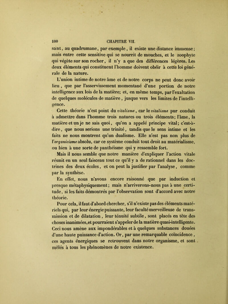sant, au quadrumane, par exemple, il existe une distance immense; mais entre cette sensitive qui se nourrit de mouches, et le zoophyte qui végète sur son rocher, il n’y a que des différences légères. Les deux éléments qui constituent l’homme doivent obéir à cette loi géné- rale de la nature. L’union intime de notre âme et de notre corps ne peut donc avoir lieu , que par l’asservissement momentané d’une portion de notre intelligence aux lois de la matière; et, en même temps, par l’exaltation de quelques molécules de matière , jusque vers les limites de l’intelli- gence. Cette théorie n’est point du vitalisme, car le vitalisme pur conduit à admettre dans l’homme trois natures ou trois éléments; lame, la matière et un je ne sais quoi, qu’on a appelé principe vital; c’est-à- dire , que nous serions une trinité, tandis que le sens intime et les faits ne nous montrent qu’un dualisme. Elle n’est pas non plus de for# am'cûme absolu, car ce système conduit tout droit au matérialisme, ou bien à une sorte de panthéisme qui y ressemble fort. Mais il nous semble que notre manière d’expliquer l’action vitale réunit en un seul faisceau tout ce qu’il y a de rationnel dans les doc- trines des deux écoles, et on peut la justifier par l’analyse, comme par la synthèse. En effet, nous n’avons encore raisonné que par induction et presque métaphysiquement ; mais n’arriverons-nous pas à une certi- tude , si les faits démontrés par l’observation sont d’accord avec notre théorie. Pour cela, il faut d’abord chercher, s’il n’existe pas des éléments maté- riels qui, par leur énergie puissante, leur faculté merveilleuse de trans- mission et de dilatation , leur ténuité subtile, sont placés en tête des choses inanimées,et pourraient s’appeler de la matière quasi-intelligente. Ceci nous amène aux impondérables et à quelques substances douées d’une haute puissance d’action. Or, par une remarquable coïncidence , ces agents énergiques se retrouvent dans notre organisme, et sont mêlés à tous les phénomènes de notre existence,