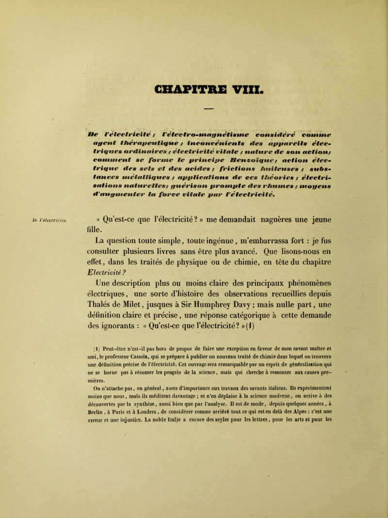 MÈe l’électricité ,* l’électro-magnétisme considéré comme agent t ftérap en ligne ; inconvénients «tes appareils élec- teignes ordinaires ? étectvicité vitale ,• natnre de son. action,• continent se forme te principe Bten&oïgue ? action étec- teigne des sets et des acides ; frictions huileuses ,• subs- tances niétaltignes ,• applications «te ces théories ,* électri- sations naturelles? guérison prompte «tes rhumes ? moyens «l’fiugmenter la force vitale par l'électricité. Ht l'électricité. 8 Qu’est-ce que l’électricité?» me demandait naguères une jeune fille. La question toute simple, toute ingénue, m’embarrassa fort : je fus consulter plusieurs livres sans être plus avancé. Que lisons-nous en effet, dans les traités de physique ou de chimie, en tête du chapitre Electricité ? Une description plus ou moins claire des principaux phénomènes électriques, une sorte d’histoire des observations recueillies depuis Thalés de Milet, jusques à Sir Humphrey Davy ; mais nulle part, une définition claire et précise, une réponse catégorique à cette demande des ignorants : « Qu’esl-ce que l’électricité? »(1) (1) Peut-être n’est-il pas hors de propos de faire une exception en faveur de mon savant maître et ami, le professeur Cassola, qui se prépare à publier un nouveau traité de chimie dans lequel on trouvera une définition précise de l’électricité. Cet ouvrage sera remarquable par un esprit de généralisation qui ne se borne pas à résumer les progrès de la science, mais qui cherche à remonter aux causes pre- mières. On n’attache pas, en général, assez d’importance aux travaux des savants italiens. Ils expérimentent moins que nous, mais ils méditent davantage ; et n’en déplaise à la science moderne, on arrive à des découvertes parla synthèse, aussi bien que par l’analyse. Il est de mode, depuis quelques années, à Berlin , à Paris et à Londres, de considérer comme arriéré tout ce qui est en delà des Alpes ; c’est une erreur et une injustice. La noble Italie a encore des asyles pour les lettres, pour les arts et pour les