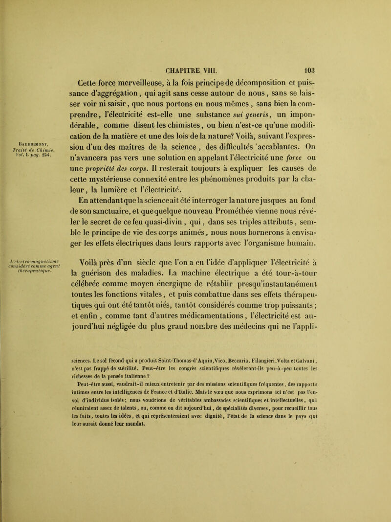 IUüDRIMONT, Traité fie Chimie. Vol. 1. pag. 214. Cette force merveilleuse, à la fois principe de décomposition et puis- sance d’aggrégation, qui agit sans cesse autour de nous, sans se lais- ser voir ni saisir, que nous portons en nous mêmes , sans bien la com- prendre, l’électricité est-elle une substance sui generis, un impon- dérable , comme disent les chimistes, ou bien n’est-ce qu’une modifi- cation de la matière et une des lois de la nature? Voilà, suivant l’expres- sion d’un des maîtres de la science , des difficultés 'accablantes. On n’avancera pas vers une solution en appelant l’électricité une force ou une propriété des corps. Il resterait toujours à expliquer les causes de cette mystérieuse connexité entre les phénomènes produits par la cha- leur, la lumière et l’électricité. En attendant que la scienceai tété interroger la nature jusques au fond de son sanctuaire, et que quelque nouveau Prométhée vienne nous révé- ler le secret de ce feu quasi-divin , qui, dans ses triples attributs, sem- ble le principe de vie des corps animés, nous nous bornerons à envisa- ger les effets électriques dans leurs rapports avec l’organisme humain. L’élcclro-magnél isme considéré comme agent thérapeutiq ue. Voilà près d’un siècle que l’on a eu l’idée d’appliquer l’électricité à la guérison des maladies. La machine électrique a été tour-à-tour célébrée comme moyen énergique de rétablir presqu’instantanément toutes les fonctions vitales, et puis combattue dans ses effets thérapeu- tiques qui ont été tantôt niés, tantôt considérés comme trop puissants ; et enfin , comme tant d’autres médicamentalions, l’électricité est au- jourd’hui négligée du plus grand nombre des médecins qui ne l’appli- sciences. Le sol fécond qui a produit Saint-Thomas-d’Aquin,Vico, Beccaria, Filangieri.Volta etGalvani, n’est pas frappé de stérilité. Peut-être les congrès scientifiques révéleront-ils peu-à-peu toutes les richesses de la pensée italienne ? Peut-être aussi, vaudrait-il mieux entretenir par des missions scientifiques fréquentes, des rapports intimes entre les intelligences de France et d’Italie. Mais le vœu que nous exprimons ici n’est pas l’en- voi d’individus isolés ; nous voudrions de véritables ambassades scientifiques et intellectuelles, qui réuniraient assez de talents, ou, comme on dit aujourd’hui, de spécialités diverses, pour recueillir tous les faits, toutes les idées, et qui représenteraient avec dignité, l’état de la science dans le pays qui leur aurait donné leur mandat.