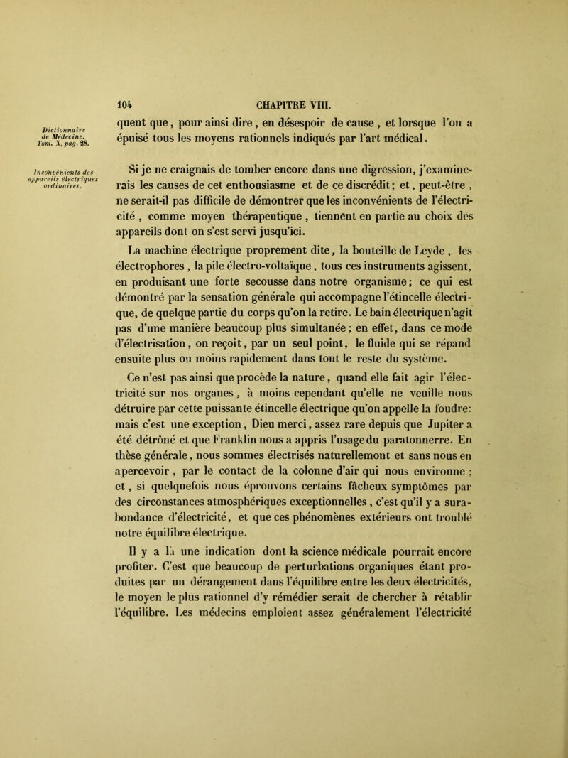 Dictionnaire de Médecine. Tom. Y, pag. 28. inconvénients des appareils électriques ordinaires. 104 CHAPITRE VIII. quent que, pour ainsi dire , en désespoir de cause , et lorsque l’on a épuisé tous les moyens rationnels indiqués par lart médical. Si je ne craignais de tomber encore dans une digression, j’examine- rais les causes de cet enthousiasme et de ce discrédit ; et, peut-être , ne serait-il pas difficile de démontrer que les inconvénients de l’électri- cité , comme moyen thérapeutique , tiennent en partie au choix des appareils dont on s’est servi jusqu’ici. La machine électrique proprement dite, la bouteille de Leyde , les électrophores , la pile électro-voltaïque, tous ces instruments agissent, en produisant une forte secousse dans notre organisme ; ce qui est démontré par la sensation générale qui accompagne l’étincelle électri- que, de quelque partie du corps qu’on la retire. Le bain électrique n’agit pas d’une manière beaucoup plus simultanée ; en effet, dans ce mode d’électrisation, on reçoit, par un seul point, le fluide qui se répand ensuite plus ou moins rapidement dans tout le reste du système. Ce n’est pas ainsi que procède la nature, quand elle fait agir l’élec- tricité sur nos organes, à moins cependant quelle ne veuille nous détruire par cette puissante étincelle électrique qu’on appelle la foudre: mais c’est une exception, Dieu merci, assez rare depuis que Jupiter a été détrôné et que Franklin nous a appris l’usage du paratonnerre. En thèse générale, nous sommes électrisés naturellement et sans nous en apercevoir , par le contact de la colonne d’air qui nous environne ; et, si quelquefois nous éprouvons certains fâcheux symptômes par des circonstances atmosphériques exceptionnelles, c’est qu’il y a sura- bondance d’électricité, et que ces phénomènes extérieurs ont troublé notre équilibre électrique. Il y a là une indication dont la science médicale pourrait encore profiter. C’est que beaucoup de perturbations organiques étant pro- duites par un dérangement dans l’équilibre entre les deux électricités, le moyen le plus rationnel d’y rémédier serait de chercher à rétablir l’équilibre. Les médecins emploient assez généralement l’électricité