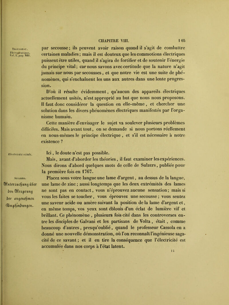 Trousseau. T/ièrtipeulique, I ut. 1, pag. Mil. Electricité vUtile. Suuzers. à?» f^Vs^ntUfj <m$tnt§vntn fêânfttjwfHtttjjfn. par secousse ; ils peuvent avoir raison quand il s’agit de combattre certaines maladies; mais il est douteux que les commotions électriques puissent être utiles, quand il s’agira de fortifier et de soutenir l’énergie du principe vital; car nous savons avec certitude que la nature n’agit jamais sur nous par secousses, et que notre vie est une suite de phé- nomènes, qui s’enchaînent les uns aux autres dans une lente progres- sion. D’où il résulte évidemment, qu’aucun des appareils électriques actuellement usités, n’est approprié au but que nous nous proposons. Il faut donc considérer la question en elle-même, et chercher une solution dans les divers phénomènes électriques manifestés par l’orga- nisme humain. Celte manière d’envisager le sujet va soulever plusieurs problèmes difficiles. Mais avant tout, on se demande si nous portons réellement en nous-mêmes le principe électrique , et s’il est nécessaire à notre existence ? Ici, le doute n’est pas possible. Mais, avant d’aborder les théories, il faut examiner les expériences. Nous dirons d’abord quelques mots de celle de Sulzers, publiée pour la première fois en 1767. Placez sous votre langue une lame d’argent, au dessus de la langue, une lame de zinc ; aussi longtemps que les deux extrémités des lames ne sont pas en contact, vous n’éprouvez aucune sensation ; mais si vous les faites se toucher, vous éprouvez une secousse ; vous sentez une saveur acide ou amère suivant la position de la lame d’argent et, en même temps, vos yeux sont éblouis d’un éclat de lumière vif et brillant. Ce phénomène , plusieurs fois cité dans les controverses en- tre les disciples de Galvani et les partisans de Volta , était , comme beaucoup d’autres , presqu’oublié, quand le professeur Cassola en a donné une nouvelle démonstration, où l’on reconnaît l’ingénieuse saga- cité de ce savant ; et il en tire la conséquence que l’électricité est accumulée dans nos corps à l’état latent. 14