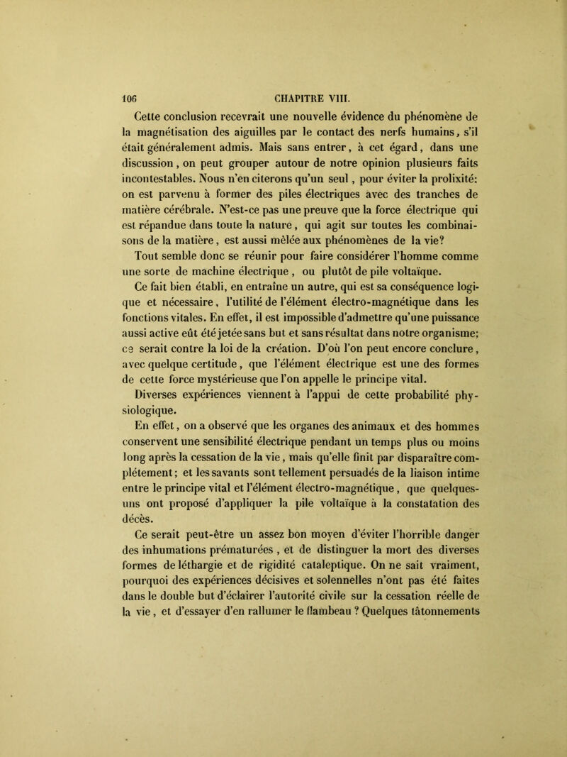Cette conclusion recevrait une nouvelle évidence du phénomène de la magnétisation des aiguilles par le contact des nerfs humains, s’il était généralement admis. Mais sans entrer, h cet égard, dans une discussion, on peut grouper autour de notre opinion plusieurs faits incontestables. Nous n’en citerons qu’un seul, pour éviter la prolixité: on est parvenu à former des piles électriques avec des tranches de matière cérébrale. N’est-ce pas une preuve que la force électrique qui est répandue dans toute la nature, qui agit sur toutes les combinai- sons de la matière, est aussi mêlée aux phénomènes de la vie? Tout semble donc se réunir pour faire considérer l’homme comme une sorte de machine électrique , ou plutôt de pile voltaïque. Ce fait bien établi, en entraîne un autre, qui est sa conséquence logi- que et nécessaire, l’utilité de l’élément électro-magnétique dans les fonctions vitales. En effet, il est impossible d’admettre qu’une puissance aussi active eût été jetée sans but et sans résultat dans notre organisme; ce serait contre la loi de la création. D’où l’on peut encore conclure, avec quelque certitude, que l’élément électrique est une des formes de cette force mystérieuse que l’on appelle le principe vital. Diverses expériences viennent à l’appui de cette probabilité phy- siologique. En effet, on a observé que les organes des animaux et des hommes conservent une sensibilité électrique pendant un temps plus ou moins long après la cessation de la vie, mais quelle finit par disparaître com- plètement; et les savants sont tellement persuadés de la liaison intime entre le principe vital et l’élément électro-magnétique, que quelques- uns ont proposé d’appliquer la pile voltaïque à la constatation des décès. Ce serait peut-être un assez bon moyen d’éviter l’horrible danger des inhumations prématurées , et de distinguer la mort des diverses formes de léthargie et de rigidité cataleptique. On ne sait vraiment, pourquoi des expériences décisives et solennelles n’ont pas été faites dans le double but d’éclairer l’autorité civile sur la cessation réelle de la vie, et d’essayer d’en rallumer le flambeau ? Quelques tâtonnements