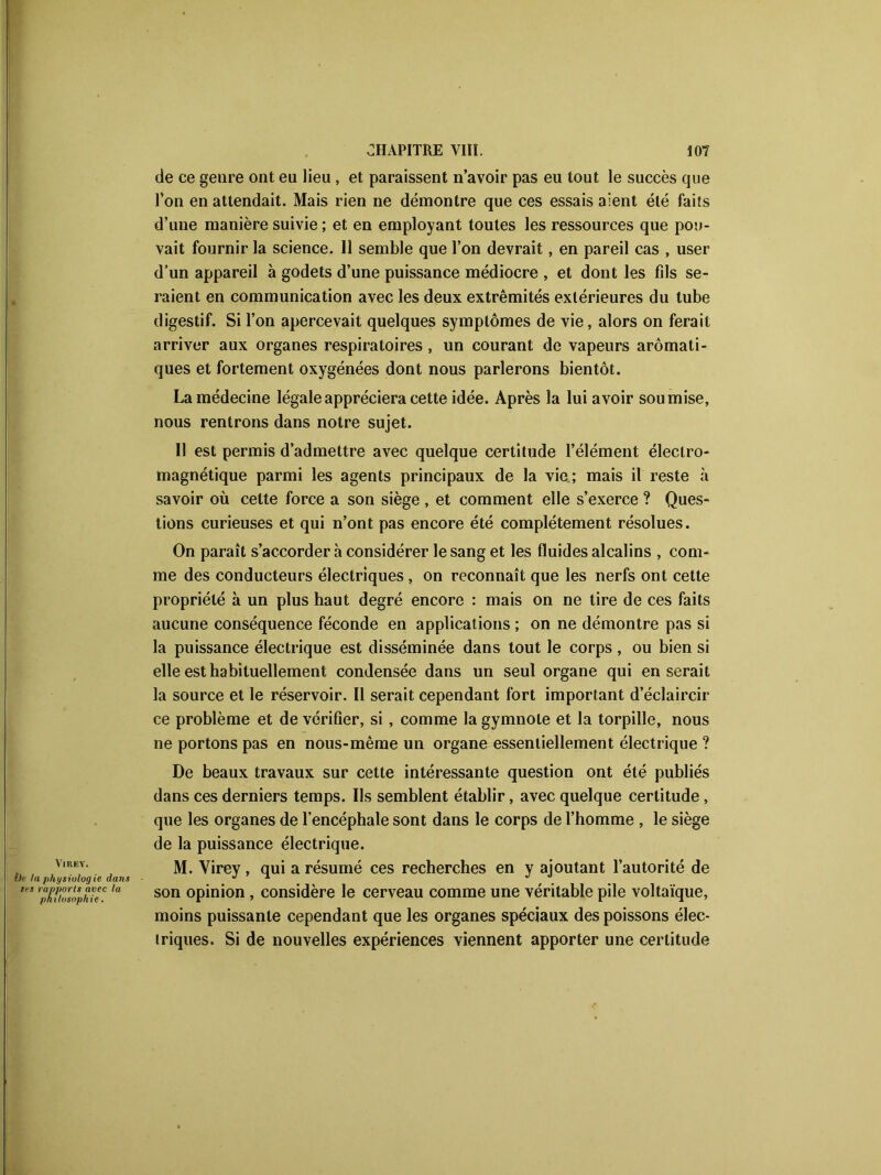 VlREY. lie la phgsiulog ie dans tes rapports avec la philosophie. de ce genre ont eu lieu, et paraissent n’avoir pas eu tout le succès que l’on en attendait. Mais rien ne démontre que ces essais aient été faits d’une manière suivie ; et en employant toutes les ressources que pou- vait fournir la science. Il semble que l’on devrait, en pareil cas , user d’un appareil à godets d’une puissance médiocre , et dont les fils se- raient en communication avec les deux extrémités extérieures du tube digestif. Si l’on apercevait quelques symptômes de vie, alors on ferait arriver aux organes respiratoires , un courant de vapeurs aromati- ques et fortement oxygénées dont nous parlerons bientôt. La médecine légale appréciera cette idée. Après la lui avoir soumise, nous rentrons dans notre sujet. II est permis d’admettre avec quelque certitude l’élément électro- magnétique parmi les agents principaux de la vie; mais il reste à savoir où celte force a son siège , et comment elle s’exerce ? Ques- tions curieuses et qui n’ont pas encore été complètement résolues. On paraît s’accorder à considérer le sang et les fluides alcalins , com- me des conducteurs électriques , on reconnaît que les nerfs ont cette propriété à un plus haut degré encore : mais on ne tire de ces faits aucune conséquence féconde en applications ; on ne démontre pas si la puissance électrique est disséminée dans tout le corps , ou bien si elle est habituellement condensée dans un seul organe qui en serait la source et le réservoir. Il serait cependant fort important d’éclaircir ce problème et de vérifier, si, comme la gymnote et la torpille, nous ne portons pas en nous-même un organe essentiellement électrique ? De beaux travaux sur cette intéressante question ont été publiés dans ces derniers temps. Ils semblent établir, avec quelque certitude, que les organes de l’encéphale sont dans le corps de l’homme , le siège de la puissance électrique. M. Virey , qui a résumé ces recherches en y ajoutant l’autorité de son opinion , considère le cerveau comme une véritable pile voltaïque, moins puissante cependant que les organes spéciaux des poissons élec- triques. Si de nouvelles expériences viennent apporter une certitude