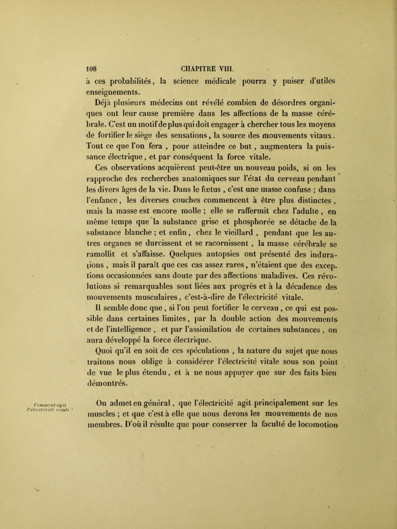 à ces probabilités, la science médicale pourra y puiser d’utiles enseignements. Déjà plusieurs médecins ont révélé combien de désordres organi- ques ont leur cause première dans les affections de la masse céré- brale. C’est un motif de plus qui doit engager à chercher tous les moyens de fortifier le siège des sensations, la source des mouvements vitaux. Tout ce que l’on fera , pour atteindre ce but, augmentera la puis- sance électrique, et par conséquent la force vitale. Ces observations acquièrent peut-être un nouveau poids, si on les rapproche des recherches anatomiques sur l’état du cerveau pendant les divers âges de la vie. Dans le fœtus , c’est une masse confuse ; dans l’enfance, les diverses couches commencent à être plus distinctes , mais la masse est encore molle ; elle se raffermit chez l’adulte , en même temps que la substance grise et phosphorée se détache de la substance blanche ; et enfin , chez le vieillard , pendant que les au- tres organes se durcissent et se racornissent , la masse cérébrale se ramollit et s’affaisse. Quelques autopsies ont présenté des indura- tions , mais il paraît que ces cas assez rares, n’étaient que des excep- tions occasionnées sans doute par des affections maladives. Ces révo- lutions si remarquables sont liées aux progrès et à la décadence des mouvements musculaires, c’est-à-dire de l’électricité vitale. Il semble donc que , si l’on peut fortifier le cerveau , ce qui est pos- sible dans certaines limites, par la double action des mouvements et de l’intelligence , et par l’assimilation de certaines substances , on aura développé la force électrique. Quoi qu’il en soit de ces spéculations , la nature du sujet que nous traitons nous oblige à considérer l’électricité vitale sous son point de vue le plus étendu, et à ne nous appuyer que sur des faits bien démontrés. ('(immcnt agit l'électricité ri taie ? On admet en général, que l’électricité agit principalement sur les muscles ; et que c’est à elle que nous devons les mouvements de nos membres. D’où il résulte que pour conserver la faculté de locomotion