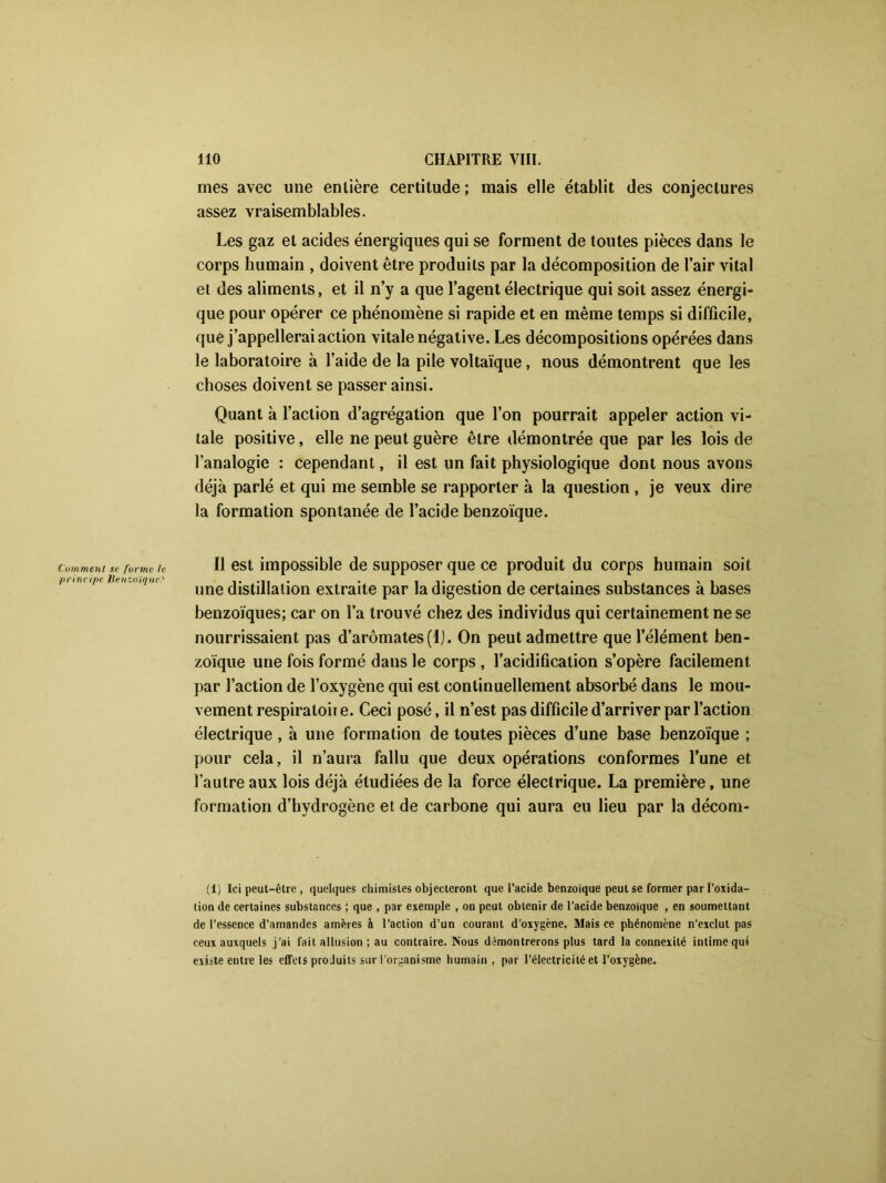 mes avec une entière certitude ; mais elle établit des conjectures assez vraisemblables. Les gaz et acides énergiques qui se forment de toutes pièces dans le corps humain , doivent être produits par la décomposition de l’air vital et des aliments, et il n’y a que l’agent électrique qui soit assez énergi- que pour opérer ce phénomène si rapide et en même temps si difficile, que j’appellerai action vitale négative. Les décompositions opérées dans le laboratoire à l’aide de la pile voltaïque, nous démontrent que les choses doivent se passer ainsi. Quant à l’action d’agrégation que l’on pourrait appeler action vi- tale positive, elle ne peut guère être démontrée que par les lois de l’analogie : cependant, il est un fait physiologique dont nous avons déjà parlé et qui me semble se rapporter à la question , je veux dire la formation spontanée de l’acide benzoïque. comment se forme u II est impossible de supposer que ce produit du corps humain soit une distillation extraite par la digestion de certaines substances à bases benzoïques; car on l’a trouvé chez des individus qui certainement ne se nourrissaient pas d’arômates(l). On peut admettre que l’élément ben- zoïque une fois formé dans le corps , l’acidification s’opère facilement par l’action de l’oxygène qui est continuellement absorbé dans le mou- vement respiraloir e. Ceci posé, il n’est pas difficile d’arriver par l’action électrique , à une formation de toutes pièces d’une base benzoïque ; pour cela, il n’aura fallu que deux opérations conformes l’une et l’autre aux lois déjà étudiées de la force électrique. La première, une formation d’hydrogène et de carbone qui aura eu lieu par la décom- (1) Ici peut-être , quelques chimistes objecteront que l’acide benzoïque peut se former par l’oxida- tion de certaines substances ; que , par exemple , on peut obtenir de l’acide benzoïque , en soumettant de l’essence d’amandes amères à l’action d’un courant d’oxygène. Mais ce phénomène n’exclut pas ceux auxquels j’ai fait allusion ; au contraire. Nous démontrerons plus tard la connexité intime qui existe entre les effets produits sur l'organisme humain , par l’électricité et l’oxygène.
