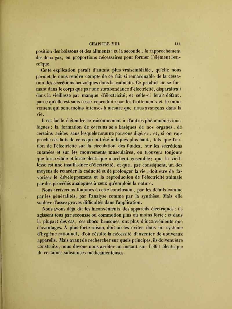 position des boissons et des aliments ; et la seconde , le rapprochement des deux gaz, en proportions nécessaires pour former l’élément ben- zoïque. Cette explication paraît d’autant plus vraisemblable, qu’elle nous permet de nous rendre compte de ce fait si remarquable de la cessa- tion des sécrétions benzoïques dans la caducité. Ce produit ne se for- mant dans le corps que par une surabondance d’électricité, disparaîtrait dans la vieillesse par manque d’électricité ; et celle-ci ferai! défaut, parce qu’elle est sans cesse reproduite par les frottements et le mou- vement qui sont moins intenses à mesure que nous avançons dans la vie. Il est facile d’étendre ce raisonnement à d’autres phénomènes ana- logues ; la formation de certains sels basiques de nos organes, de certains acides sans lesquels nous ne pouvons digérer ; et, si on rap- proche ces faits de ceux qui ont été indiqués plus haut, tels que l’ac- tion de l’électricité sur la circulation des fluides, sur les sécrétions cutanées et sur les mouvements musculaires, on trouvera toujours que force vitale et force électrique marchent ensemble ; que la vieil- lesse est une insuffisance d’électricité, et que, par conséquent, un des moyens de retarder la caducité et de prolonger la vie, doit être de fa- voriser le développement et la reproduction de l’électricité animale par des procédés analogues à ceux qu’emploie la nature. Nous arriverons toujours à cette conclusion , par les détails comme par les généralités, par l’analyse comme par la synthèse. Mais elle soulève d’assez graves difficultés dans l’application. Nous avons déjà dit les inconvénients des appareils électriques; ils agissent tous par secousse ou commotion plus ou moins forte ; et dans la plupart des cas, ces chocs brusques ont plus d’inconvénients que d’avantages. A plus forte raison, doit-on les éviter dans un système d’hygiène rationnel, d’où résulte la nécessité d’inventer de nouveaux appareils. Mais avant de rechercher sur quels principes, ils doivent être construits, nous devons nous arrêter un instant sur l’effet électrique de certaines substances médicamenteuses.