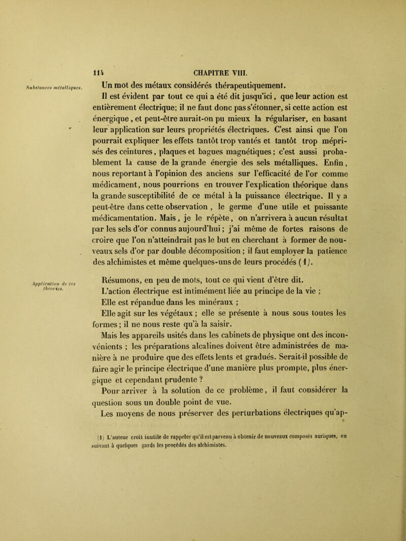 Un mot des métaux considérés thérapeutiquement. Il est évident par tout ce qui a été dit jusqu’ici, que leur action est entièrement électrique; il ne faut donc pas s’étonner, si cette action est énergique, et peut-être aurait-on pu mieux la régulariser, en basant leur application sur leurs propriétés électriques. C’est ainsi que l’on pourrait expliquer les effets tantôt trop vantés et tantôt trop mépri- sés des ceintures, plaques et bagues magnétiques ; c’est aussi proba- blement la cause de la grande énergie des sels métalliques. Enfin, nous reportant à l’opinion des anciens sur l’efficacité de l’or comme médicament, nous pourrions en trouver l’explication théorique dans la grande susceptibilité de ce métal à la puissance électrique. Il y a peut-être dans cette observation , le germe d’une utile et puissante médicamentalion. Mais , je le répète, on n’arrivera à aucun résultat par les sels d’or connus aujourd’hui ; j’ai même de fortes raisons de croire que l’on n’atteindrait pas le but en cherchant à former de nou- veaux sels d’or par double décomposition ; il faut employer la patience des alchimistes et même quelques-uns de leurs procédés ( I ). Application de ces théories. Résumons, en peu de mois, tout ce qui vient d’être dit. L’action électrique est intimément liée au principe de la vie ; Elle est répandue dans les minéraux ; Elle agit sur les végétaux; elle se présente à nous sous toutes les formes ; il ne nous reste qu’à la saisir. Mais les appareils usités dans les cabinets de physique ont des incon- vénients ; les préparations alcalines doivent être administrées de ma- nière à ne produire que des effets lents et gradués. Serait-il possible de faire agir le principe électrique d’une manière plus prompte, plus éner- gique et cependant prudente ? Pour arriver à la solution de ce problème, il faut considérer la question sous un double point de vue. Les moyens de nous préserver des perturbations électriques qu’ap- (j) L’auteur croit inutile de rappeler qu’ilestparvenu à obtenir de nouveaux composés auriques, en suivant à quelques gards les procédés des alchimistes.