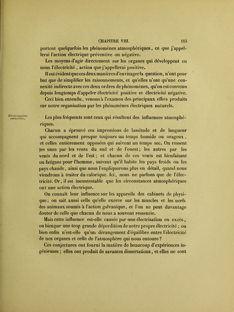 Electrisa! ions naturelles. portent quelquefois les phénomènes atmosphériques , ce que j’appel- lerai l’action électrique préventive ou négative. Les moyens d’agir directement sur les organes qui développent en nous l’électricité , action que j’appellerai positive. llestévidentquecesdeuxmanièresd’envisagerla question, n’ont pour but que de simplifier les raisonnements, et qu’elles n’ont qu’une con- nexité indirecte avec ces deux ordres de phénomènes, qu’on est convenu depuis longtemps d’appeler électricité positive et électricité négative. Ceci bien entendu, venons à l’examen des principaux effets produits sur notre organisation par les phénomènes électriques naturels. Les plus fréquents sont ceux qui résultent des influences atmosphé- riques. Chacun a éprouvé ces impressions de lassitude et de langueur qui accompagnent presque toujours u-n temps humide ou orageux , et celles entièrement opposées qui suivent un temps sec. On ressent les unes par les vents du sud et de l’ouest; les autres par les vents du nord et de l’est ; et chacun de ces vents est bienfaisant ou fatigant pour l’homme, suivant qu’il habite les pays froids ou les pays chauds, ainsi que nous l’expliquerons plus en détail, quand nous viendrons à traiter du calorique. Ici, nous ne parlons que de l’élec- tricité. Or, il est incontestable que les circonstances atmosphériques ont une action électrique. On connaît leur influence sur les appareils des cabinets de physi- que; on sait aussi celle qu’elle exerce sur les muscles et les nerfs des animaux soumis à l’action galvanique, et l’on ne peut davantage douter de celle que chacun de nous a souvent ressentie. Mais cette influence est-elle causée par une électrisation en excès , ou bien par une trop grande déperdition de notre propre électricité ; ou bien enfin n’est-elle qu’un dérangement d’équilibre entre l’électricité de nos organes et celle de l’atmosphère qui nous entoure ? Ces conjectures ont fourni la matière de beaucoup d’expériences in- génieuses ; elles ont produit de savantes dissertations, et elles ne sont