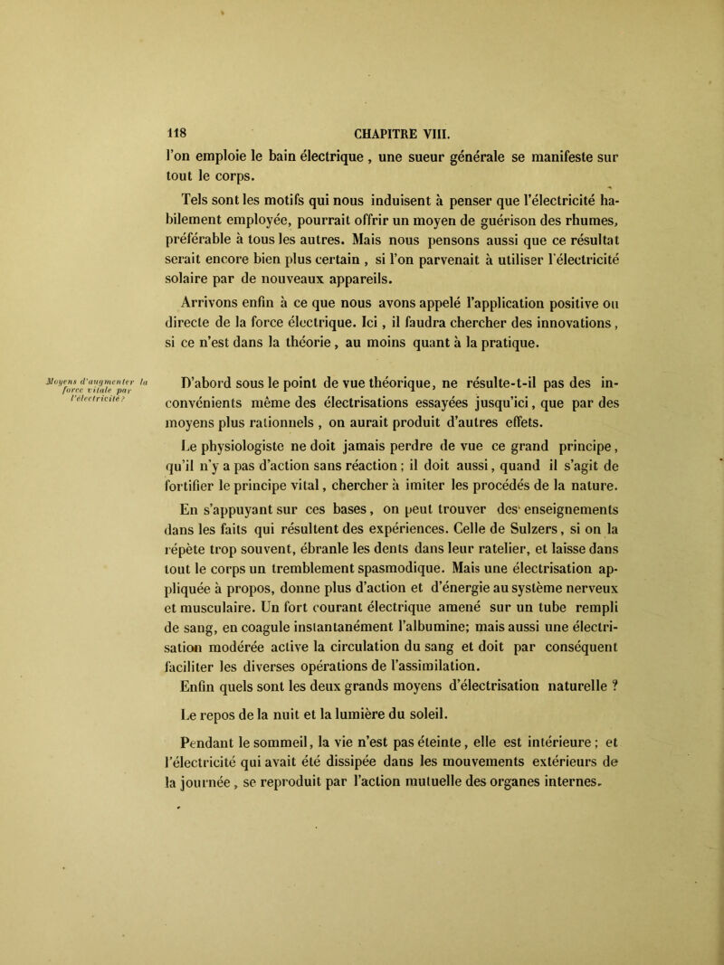 l’on emploie le bain électrique , une sueur générale se manifeste sur tout le corps. Tels sont les motifs qui nous induisent à penser que l’électricité ha- bilement employée, pourrait offrir un moyen de guérison des rhumes, préférable à tous les autres. Mais nous pensons aussi que ce résultat serait encore bien plus certain , si l’on parvenait à utiliser l'électricité solaire par de nouveaux appareils. Arrivons enfin à ce que nous avons appelé l’application positive ou directe de la force électrique. Ici, il faudra chercher des innovations, si ce n’est dans la théorie , au moins quant à la pratique. D’abord sous le point de vue théorique, ne résulte-t-il pas des in- convénients même des électrisations essayées jusqu’ici, que par des moyens plus rationnels , on aurait produit d’autres effets. Le physiologiste ne doit jamais perdre de vue ce grand principe, qu’il n’y a pas d’action sans réaction ; il doit aussi, quand il s’agit de fortifier le principe vital, chercher à imiter les procédés de la nature. En s’appuyant sur ces bases, on peut trouver desk enseignements dans les faits qui résultent des expériences. Celle de Sulzers, si on la répète trop souvent, ébranle les dents dans leur râtelier, et laisse dans tout le corps un tremblement spasmodique. Mais une électrisation ap- pliquée à propos, donne plus d’action et d’énergie au système nerveux et musculaire. Un fort courant électrique amené sur un tube rempli de sang, en coagule instantanément l’albumine; mais aussi une électri- sation modérée active la circulation du sang et doit par conséquent faciliter les diverses opérations de l’assimilation. Enfin quels sont les deux grands moyens d’électrisation naturelle ? Le repos de la nuit et la lumière du soleil. Pendant le sommeil, la vie n’est pas éteinte, elle est intérieure; et l’électricité qui avait été dissipée dans les mouvements extérieurs de la journée , se reproduit par l’action mutuelle des organes internes.