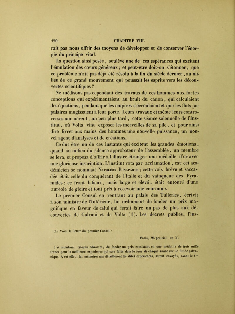rait pas nous offrir des moyens de développer et de conserver l'éner- gie du principe vital. La question ainsi posée , soulève une de ces espérances qui excitent l’émulation des cœurs généreux ; et peut-être doit-on s’étonner , que ce problème n’ait pas déjà été résolu à la fin du siècle dernier , au mi- lieu de ce grand mouvement qui poussait les esprits vers les décou- vertes scientifiques ? Ne médisons pas cependant des travaux de ces hommes aux fortes conceptions qui expérimentaient au bruit du canon , qui calculaient des équations, pendant que les empires s’écroulaient et que les Ilots po- pulaires mugissaient à leur porte. Leurs travaux et même leurs contro- verses amenèrent, un peu plus tard , cette séance solennelle de l’Ins- titut , où Yolta vint exposer les merveilles de sa pile , et pour ainsi dire livrer aux mains des hommes une nouvelle puissance, un nou- vel agent d’analyses et de créations. Ce dut être un de ces instants qui excitent les grandes émotions , quand au milieu du silence approbateur de l’assemblée, un membre se leva, et proposa d’offrir à l’illustre étranger une médaille d’or avec une glorieuse inscription. L’institut vota par acclamation , car cet aca- démicien se nommait Napoléon Bonaparte ; cette voix brève et sacca- dée était celle du conquérant de l’Italie et du vainqueur des Pyra- mides ; ce front bilieux, mais large et élevé, était entouré d’une auréole de gloire et tout prêt à recevoir une couronne. Le premier Consul en rentrant au palais des Tuileries, écrivit à son ministre de l’Intérieur, lui ordonnant de fonder un prix ma- gnifique en faveur de celui qui ferait faire un pas de plus aux dé- couvertes de Galvani et de Volta (I). Les décrets publiés, l’ins- (1) Voici la lettre du premier Consul : Paris, 26 prairial, an X. j’ai intention, citoyen Ministre, de fonder un prix consistant en une médaille de trois mille francs pour la meilleure expérience qui sera faite dans le cour de chaque année sur le fluide galva- nique. A cet effet, les mémoires qui détailleront les dites expériences, seront envoyés, avant le 1er
