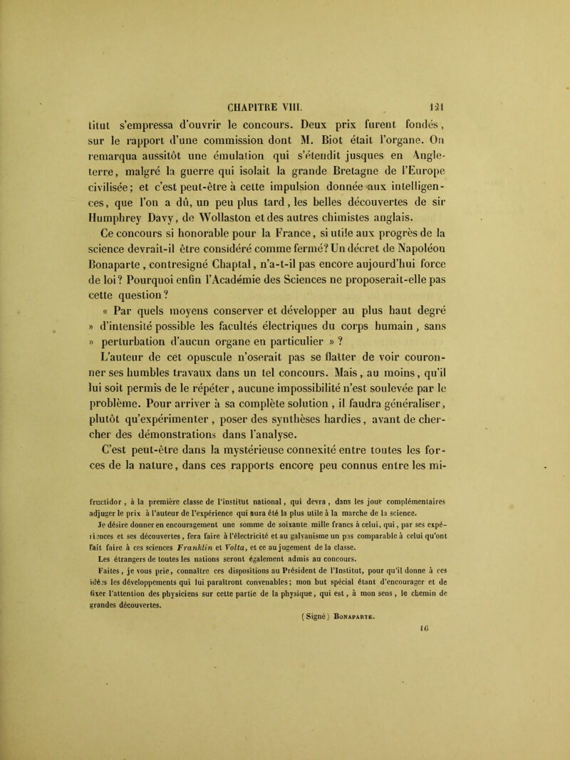 titut s’empressa d’ouvrir le concours. Deux prix furent fondés, sur le rapport d’une commission dont M. Biot était l’organe. On remarqua aussitôt une émulation qui s’étendit jusques en Angle- terre, malgré la guerre qui isolait la grande Bretagne de l’Europe civilisée; et c’est peut-être à cette impulsion donnée aux intelligen- ces, que l’on a dû, un peu plus tard, les belles découvertes de sir Humphrey Davy, de Wollaston et des autres chimistes anglais. Ce concours si honorable pour la France, si utile aux progrès de la science devrait-il être considéré comme fermé? Un décret de Napoléou Bonaparte , contresigné Chaptal, n’a-t-il pas encore aujourd’hui force de loi? Pourquoi enfin l’Académie des Sciences ne proposerait-elle pas cette question? « Par quels moyens conserver et développer au plus haut degré » d’intensité possible les facultés électriques du corps humain , sans » perturbation d’aucun organe en particulier » ? L’auteur de cet opuscule n’oserait pas se flatter de voir couron- ner ses humbles travaux dans un tel concours. Mais , au moins, qu’il lui soit permis de le répéter, aucune impossibilité n’est soulevée par le problème. Pour arriver à sa complète solution , il faudra généraliser, plutôt qu’expérimenter , poser des synthèses hardies, avant de cher- cher des démonstrations dans l'analyse. C’est peut-être dans la mystérieuse connexité entre toutes les for- ces de la nature, dans ces rapports encore peu connus entre les mi- fruclidor , à la première classe de l’institut national, qui devra , dans les jouf complémentaires adjuger le prix à l’auteur de l’expérience qui aura été la plus utile à la marche de la science. Je désire donner en encouragement une somme de soixante mille francs à celui, qui, par ses expé- dances et ses découvertes, fera faire à l’électricité et au galvanisme un pas comparable à celui qu’ont fait faire à ces sciences Franklin et Yolta, et ce au jugement delà classe. Les étrangers de toutes les nations seront également admis au concours. Faites, je vous prie, connaître ces dispositions au Président de l’Institut, pour qu’il donne à ces idéas les développements qui lui paraîtront convenables; mon but spécial étant d’encourager et de fixer l’attention des physiciens sur cette partie de la physique, qui est, à mon sens, le chemin de grandes découvertes. (Signé) Bonaparte.
