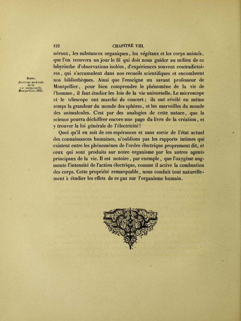 ItlBËS. Vuctrine médicale de ta vie vniverselle. Montpellier, 1835. néraux, les substances organiques, les végétaux et les corps animés, que l’on trouvera un jour le fil qui doit nous guider au milieu de ce labyrinthe d’observations isolées, d’expériences souvent contradictoi- res , qui s’accumulent dans nos recueils scientifiques et encombrent nos bibliothèques. Ainsi que l’enseigne un savant professeur de Montpellier, pour bien comprendre le phénomène de la vie de l’homme, il faut étudier les lois de la vie universelle. Le microscope et le télescope ont marché de concert ; ils ont révélé en même temps la grandeur du monde des sphères, et les merveilles du monde des animalcules. C’est par des analogies de cette nature, que la science pourra déchiffrer encore une page du livre de la création, et y trouver la loi générale de l’électricité ! Quoi qu’il en soit de ces espérances et sans sortir de l’état actuel des connaissances humaines, n’oublions pas les rapports intimes qui existent entre les phénomènes de l’ordre électrique proprement dit, et ceux qui sont produits sur notre organisme par les autres agents principaux de la vie. 11 est notoire, par exemple, que l’oxygène aug- mente l’intensité de l’action électrique, comme il active la combustion des corps. Cette propriété remarquable, nous conduit tout naturelle- ment h étudier les effets de ce gaz sur l’organisme humain.