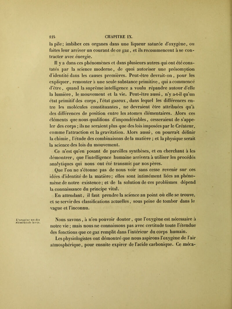 la pile; imbibez ces organes dans une liqueur saturée d’oxygène, ou faites leur arriver un courant de ce gaz, et ils recommencent à se con- tracter avec énergie. Il y a dans ces phénomènes et dans plusieurs autres qui ont été cons- tatés par la science moderne, de quoi autoriser une présomption d'identité dans les causes premières. Peut-être devrait-on, pour les expliquer, remonter h une seule substance primitive, qui acommencé d’être, quand la suprême intelligence a voulu répandre autour d’elle la lumière, le mouvement et la vie. Peut-être aussi, n’y a-t-il qu’un état primitif des corps , l’état gazeux, dans lequel les différences en- tre les molécules constituantes, ne devraient être attribuées qu’à des différences de position entre les atomes élémentaires. Alors ces éléments que nous qualifions d’impondérables, cesseraient de s’appe- ler des corps ; ils ne seraient plus que des lois imposées par le Créateur, comme l’attraction et la gravitation. Alors aussi , on pourrait définir la chimie , l’étude des combinaisons delà matière ; et la physique serait la science des lois du mouvement. Ce n’est qu’en posant de pareilles synthèses, et en cherchant à les démontrer, que l’intelligence humaine arrivera à utiliser les procédés analytiques qui nous ont été transmis par nos pères. Que l’on ne s’étonne pas de nous voir sans cesse revenir sur ces idées d’identité de la matière; elles sont intimément liées au phéno- mène de notre existence ; et de la solution de ces problèmes dépend la connaissance du principe vital. En attendant, il faut prendre la science au point où elle se trouve, et se servir des classifications actuelles, sous peine de tomber dans le vague et l’inconnu. Nous savons , à n’en pouvoir douter, que l’oxygène est nécessaire à notre vie ; mais nous ne connaissons pas avec certitude toute l’étendue des fonctions que ce gaz remplit dans l’intérieur du corps humain. Les physiologistes ont démontré que nous aspirons l’oxygène de l’air atmosphérique, pour ensuite expirer de l’acide carbonique. Ce méca-