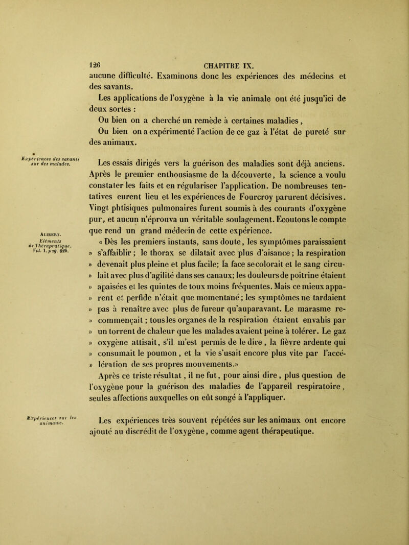 aucune difficulté. Examinons donc les expériences des médecins et des savants. Les applications de l’oxygène à la vie animale ont été jusqu’ici de deux sortes : Ou bien on a cherché un remède à certaines maladies , Ou bien on a expérimenté l’action de ce gaz à l’état de pureté sur des animaux. Expériences des savants sur des malades. Aubert. Eléments de Thérapeutique. Vol. 1, pag. bz6. Les essais dirigés vers la guérison des maladies sont déjà anciens. Après le premier enthousiasme de la découverte, la science a voulu constater les faits et en régulariser l’application. De nombreuses ten- tatives eurent lieu et les expériences de Fourcroy parurent décisives. Vingt phtisiques pulmonaires furent soumis à des courants d’oxygène pur, et aucun n’éprouva un véritable soulagement. Ecoutons le compte que rend un grand médecin de cette expérience. «Dès les premiers instants, sans doute, les symptômes paraissaient » s’affaiblir ; le thorax se dilatait avec plus d’aisance ; la respiration » devenait plus pleine et plus facile; la face secolorait et le sang circu- » lait avec plus d’agilité dans ses canaux; les douleursde poitrine étaient » apaisées et les quintes de toux moins fréquentes. Mais ce mieux appa- » rent et perfide n’était que momentané; les symptômes ne tardaient » pas à renaître avec plus de fureur qu’auparavant. Le marasme re- » commençait ; tous les organes de la respiration étaient envahis par » un torrent de chaleur que les malades avaient peine à tolérer. Le gaz » oxygène attisait, s’il m’est permis de le dire , la fièvre ardente qui » consumait le poumon , et la vie s’usait encore plus vite par l’accé- » léralion de scs propres mouvements,» Après ce triste résultat, il ne fut, pour ainsi dire, plus question de l’oxygène pour la guérison des maladies de l’appareil respiratoire , seules affections auxquelles on eut songé à l’appliquer. Expérience* sur les animaux* Les expériences très souvent répétées sur les animaux ont encore ajouté au discrédit de l’oxygène, comme agent thérapeutique.