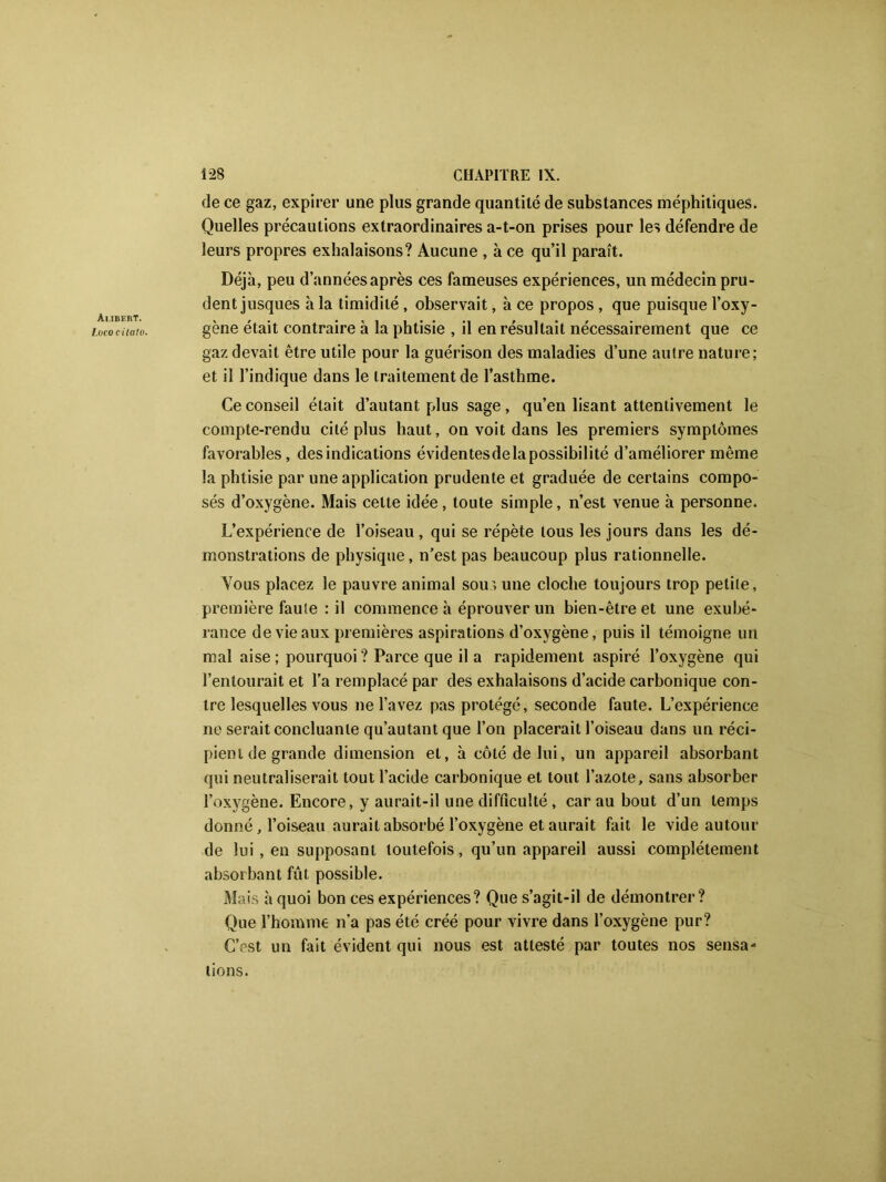 Aubert. Lvcocilalo. de ce gaz, expirer une plus grande quantité de substances méphitiques. Quelles précautions extraordinaires a-t-on prises pour les défendre de leurs propres exhalaisons? Aucune , à ce qu’il paraît. Déjà, peu d’années après ces fameuses expériences, un médecin pru- dent jusques à la timidité , observait, à ce propos , que puisque l’oxy- gène était contraire à la phtisie , il en résultait nécessairement que ce gaz devait être utile pour la guérison des maladies d’une autre nature; et il l’indique dans le traitement de l’asthme. Ce conseil était d’autant plus sage, qu’en lisant attentivement le compte-rendu cité plus haut, on voit dans les premiers symptômes favorables, des indications évidentesdela possibilité d’améliorer même la phtisie par une application prudente et graduée de certains compo- sés d’oxygène. Mais celte idée, toute simple, n’est venue à personne. L’expérience de l’oiseau, qui se répète tous les jours dans les dé- monstrations de physique, n’est pas beaucoup plus rationnelle. Vous placez le pauvre animal sous une cloche toujours trop petite, première faute : il commence à éprouver un bien-être et une exubé- rance de vie aux premières aspirations d’oxygène, puis il témoigne un mal aise; pourquoi? Parce que il a rapidement aspiré l’oxygène qui l’entourait et l’a remplacé par des exhalaisons d’acide carbonique con- tre lesquelles vous ne l’avez pas protégé, seconde faute. L’expérience ne serait concluante qu’autant que l’on placerait l’oiseau dans un réci- pient de grande dimension et, à côté de lui, un appareil absorbant qui neutraliserait tout l’acide carbonique et tout l’azote, sans absorber l’oxygène. Encore, y aurait-il une difficulté , car au bout d’un temps donné, l’oiseau aurait absorbé l’oxygène et aurait fait le vide autour de lui , en supposant toutefois, qu’un appareil aussi complètement absorbant fût possible. Mais à quoi bon ces expériences? Que s’agit-il de démontrer? Que l’homme n’a pas été créé pour vivre dans l’oxygène pur? C’est un fait évident qui nous est attesté par toutes nos sensa- tions.