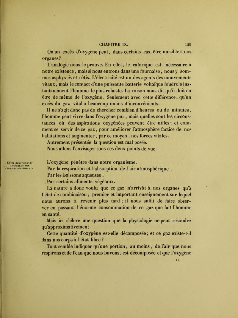 Qu’un excès d’oxygène peut, dans certains cas, être nuisible à nos organes? L’analogie nous le prouve. En effet, le calorique est nécessaire à notre existence, mais si nous entrons dans une fournaise , nous y som- mes asphyxiés et rôtis. L’électricité est un des agents des mouvements vitaux, mais le contact d’une puissante batterie voltaïque foudroie ins- tantanément l’homme le plus robuste. La raison nous dit qu’il doit en être de même de l’oxygène. Seulement avec cette différence, qu’un excès du gaz vital a beaucoup moins d’inconvénients. Il ne s’agit donc pas de chercher combien d’heures ou de minutes, l’homme peut vivre dans l’oxygène pur, mais quelles sont les circons- tances où des aspirations oxygénées peuvent être utiles ; et com- ment se servir de ce gaz , pour améliorer l’atmosphère factice de nos habitations et augmenter, par ce moyen, nos forces vitales. Autrement présentée la question est mal posée. Nous allons l’envisager sous ces deux points de vue. Efl'els généraux de l’uxggène sur l’organisme humain. L’oxygène pénètre dans notre organisme, Par la respiration et l’absorption de l’air atmosphérique , Par les boissons aqueuses , Par certains aliments végétaux. La nature a donc voulu que ce gaz n’arrivât à nos organes qu’à l’état de combinaison ; premier et important enseignement sur lequel nous aurons à revenir plus tard ; il nous suffit de faire obser- ver en passant l’énorme consommation de ce gaz que fait l’homme en santé. Mais ici s’élève une question que la physiologie ne peut résoudre qu’approximativement. Cette quantité d’oxygène est-elle décomposée ; et ce gaz existe-t-il dans nos corps à l’état libre ? Tout semble indiquer qu’une portion, au moins , de l’air que nous respirons et de l’eau que nous buvons, est décomposée et que l’oxygène 17