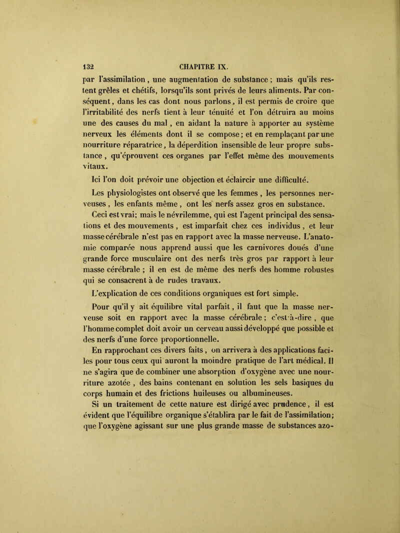 par l’assimilation, une augmentation de substance ; mais qu’ils res- tent grêles et chétifs, lorsqu’ils sont privés de leurs aliments. Par con- séquent, dans les cas dont nous parlons, il est permis de croire que l’irritabilité des nerfs tient à leur ténuité et l’on détruira au moins une des causes du mal , en aidant la nature à apporter au système nerveux les éléments dont il se compose; et en remplaçant par une nourriture réparatrice, la déperdition insensible de leur propre subs- tance , qu’éprouvent ces organes par l’effet même des mouvements vitaux. Ici l’on doit prévoir une objection et éclaircir une difficulté. Les physiologistes ont observé que les femmes , les personnes ner- veuses , les enfants même, ont les nerfs assez gros en substance. Ceci est vrai; mais le névrilemme, qui est l’agent principal des sensa- tions et des mouvements , est imparfait chez ces individus , et leur masse cérébrale n’est pas en rapport avec la masse nerveuse. L’anato- mie comparée nous apprend aussi que les carnivores doués d’une grande force musculaire ont des nerfs très gros par rapport h leur masse cérébrale ; il en est de même des nerfs des homme robustes qui se consacrent à de rudes travaux. L’explication de ces conditions organiques est fort simple. Pour qu’il y ait équilibre vital parfait, il faut que la masse ner- veuse soit en rapport avec la masse cérébrale ; c’est-à-dire , que l’homme complet doit avoir un cerveau aussi développé que possible et des nerfs d'une force proportionnelle. En rapprochant ces divers faits, on arrivera à des applications faci- les pour tous ceux qui auront la moindre pratique de l’art médical. Il ne s’agira que de combiner une absorption d’oxygène avec une nour- riture azotée , des bains contenant en solution les sels basiques du corps humain et des frictions huileuses ou albumineuses. Si un traitement de cette nature est dirigé avec prudence, il est évident que l’équilibre organique s’établira par le fait de l’assimilation; que l’oxygène agissant sur une plus grande masse de substances azo-