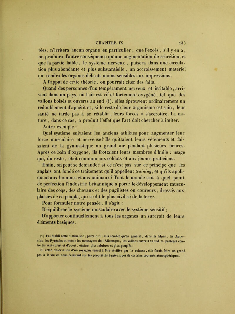 tées, n’irritera aucun organe en particulier ; que l’excès , s’il y en a , ne produira d’autre conséquence qu’une augmentation de sécrétion, et que la partie faible , le système nerveux , puisera dans une circula- tion plus abondante et plus substantielle , un accroissement matériel qui rendra les organes délicats moins sensibles aux impressions. A l’appui de cette théorie, on pourrait citer des faits. Quand des personnes d’un tempérament nerveux et irritable, arri- vent dans un pays, où l’air est vif et fortement oxygéné, tel que des vallons boisés et ouverts au sud (1), elles éprouvent ordinairement un redoublement d’appétit et, si le reste de leur organisme est sain , leur santé ne tarde pas à se rétablir, leurs forces à s’accroître. La na- ture , dans ce cas, a produit l’effet que l’art doit chercher à imiter. Autre exemple : Quel système suivaient les anciens athlètes pour augmenter leur force musculaire et nerveuse? Ils quittaient leurs vêtements et fai- saient de la gymnastique au grand air pendant plusieurs heures. Après ce bain d’oxygène, ils frottaient leurs membres d’huile : usage qui, du reste , était commun aux soldats et aux jeunes praticiens. Enfin, on peut se demander si ce n’est pas sur ce principe que les anglais ont fondé ce traitement qu’il appellent iraining, et qu’ils appli- quent aux hommes et aux animaux? Tout le monde sait à quel point de perfection l’industrie britannique a porté le développement muscu- laire des coqs, des chevaux et des pugilistes ou coureurs, dressés aux plaisirs de ce peuple, qui se dit le plus civilisé de la terre. Pour formuler notre pensée, il s’agit : D’équilibrer le système musculaire avec le système sensitif ; D’apporter continuellement à tous les organes un surcroît de leurs éléments basiques. (1) J’ai établi cette distinction , parce qu’il m’a semblé qu’en général, dans les Alpes, les Appe- nins, les Pyrénées et même les montagnes de l’Allemagne, les vallons ouverts au sud et protégés con- tre les vents d’est et d’ouest, étaient plus salubres et plus peuplés. Si cette observation d’un voyageur venait à être vérifiée par la science, elle ferait faire un grand pas à la vie en nous éclairant sur les propriétés hygiéniques de certains courants atmosphériques.