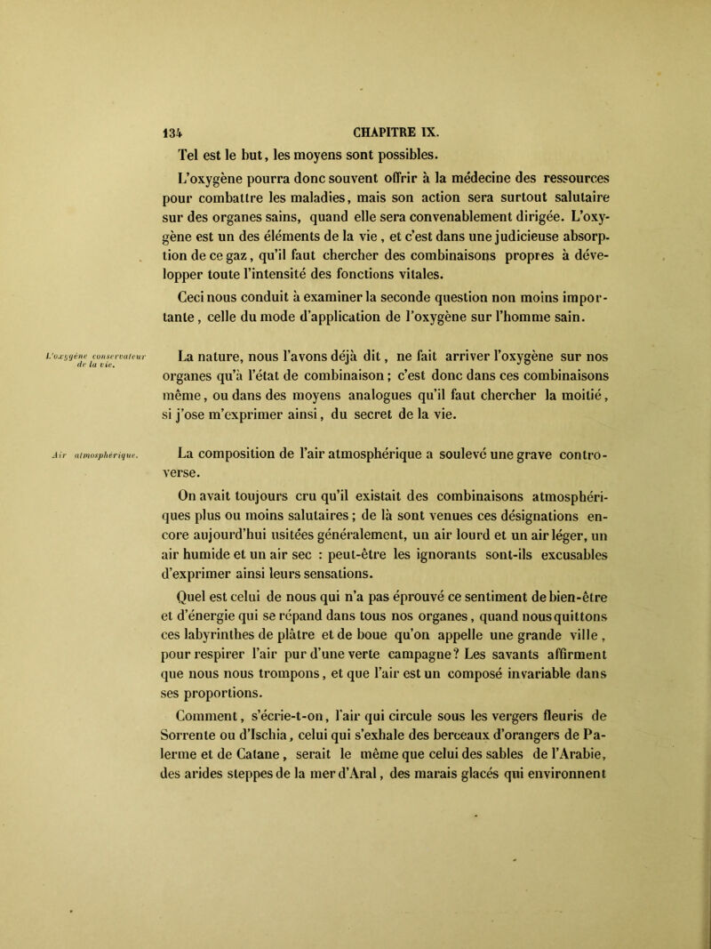 L’oxygène conservateur de la vie. Air atmosphérique. Tel est le but, les moyens sont possibles. L’oxygène pourra donc souvent offrir à la médecine des ressources pour combattre les maladies, mais son action sera surtout salutaire sur des organes sains, quand elle sera convenablement dirigée. L’oxy- gène est un des éléments de la vie, et c’est dans une judicieuse absorp- tion de ce gaz, qu’il faut chercher des combinaisons propr es à déve- lopper toute l’intensité des fonctions vitales. Ceci nous conduit à examiner la seconde question non moins impor- tante , celle du mode d’application de l’oxygène sur l’homme sain. La nature, nous l’avons déjà dit, ne fait arriver l’oxygène sur nos organes qu’à l’état de combinaison ; c’est donc dans ces combinaisons même, ou dans des moyens analogues qu’il faut chercher la moitié, si j’ose m’exprimer ainsi, du secret de la vie. La composition de l’air atmosphérique a soulevé une grave contro- verse. On avait toujours cru qu’il existait des combinaisons atmosphéri- ques plus ou moins salutaires ; de là sont venues ces désignations en- core aujourd’hui usitées généralement, un air lourd et un air léger, un air humide et un air sec : peut-être les ignorants sont-ils excusables d’exprimer ainsi leurs sensations. Quel est celui de nous qui n’a pas éprouvé ce sentiment de bien-être et d’énergie qui se répand dans tous nos organes, quand nous quittons ces labyrinthes de plâtre et de boue qu’on appelle une grande ville, pour respirer l’air pur d’une verte campagne? Les savants affirment que nous nous trompons, et que l’air est un composé invariable dans ses proportions. Comment, s’écrie-t-on, l’air qui circule sous les vergers fleuris de Sorrente ou d’ischia, celui qui s’exhale des berceaux d’orangers de Pa- ïenne et de Catane, serait le même que celui des sables de l’Arabie, des arides steppes de la mer d’Aral, des marais glacés qui environnent