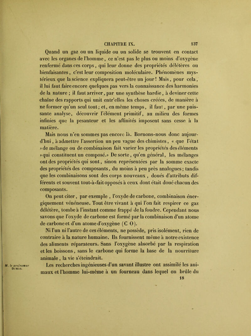 M. le professeur Dumas. Quand un gaz ou un liquide ou un solide se trouvent en contact avec les organes de l’homme, ce n’est pas le plus ou moins d’oxygène renfermé dans ces corps, qui leur donne des propriétés délétères ou bienfaisantes, c’est leur composition moléculaire. Phénomènes mys- térieux que la science expliquera peut-être un jour ! Mais, pour cela, il lui faut faire encore quelques pas vers la connaissance des harmonies de la nature ; il faut arriver, par une synthèse hardie, à deviner cette chaîne des rapports qui unit entr’elles les choses créées, de manière à ne former qu’un seul tout; et, en même temps, il faut, par une puis- sante analyse, découvrir l’élément primitif, au milieu des formes infinies que la pesanteur et les affinités imposent sans cesse à la matière. Mais nous n’en sommes pas encore là. Bornons-nous donc aujour- d’hui , à admettre l’assertion un peu vague des chimistes, « que l’état «de mélange ou de combinaison fait varier les propriétés des éléments «qui constituent un composé.» De sorte, qu’en général, les mélanges ont des propriétés qui sont, sinon représentées par la somme exacte des propriétés des composants, du moins à peu près analogues; tandis qne les combinaisons sont des corps nouveaux , doués d’attributs dif- férents et souvent tout-à-fait opposés à ceux dont était doué chacun des composants. On peut citer, par exemple , l’oxyde de carbone, combinaison éner- giquement vénéneuse. Tout être vivant à qui l’on fait respirer ce gaz délétère, tombe à l’instant comme frappé de la foudre. Cependant nous savons que l’oxyde de carbone est formé par la combinaison d’un atome de carbone et d’un atome d’oxygène (CO). Ni l’un ni l’autre de ces éléments, ne possède, pris isolément, rien de contraire à la nature humaine. Ils fournissent même à notre existence des aliments réparateurs. Sans l’oxygène absorbé par la respiration et les boissons, sans le carbone qui forme la base de la nourriture animale , la vie s’éteindrait. Les recherches ingénieuses d’un savant illustre ont assimilé les ani- maux et l’homme lui-même à un fourneau dans lequel on brûle du 18
