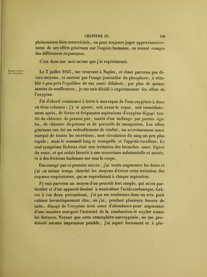phénomènes bien caractérisés, on peut toujours juger approximative- ment de ses effets généraux sur l’espèce humaine, en tenant compte des différences organiques. C’est donc sur moi-même que j’ai expérimenté. Le 3 juillet 1843, me trouvant à Naples, et étant parvenu par di- vers moyens, et surtout par l’usage journalier du phosphore, à réta- blira peu près l’équilibre de ma santé délabrée, par plus de quinze années de souffrances, je me suis décidé à expérimenter les effets de l’oxygène. J’ai d’abord commencé à boire à mes repas de l’eau oxygénée à deux ou trois volumes ; j’y ai ajouté, soit avant le repas, soit immédiate- ment après, de fortes et fréquentes aspirations d’oxygène dégagé tan- tôt du chlorate de potasse pur, tantôt d’un mélange par parties éga- les, de chlorate dépotasse et de peroxide de manganèse. Les effets généraux ont été un redoublement de vitalité , un accroissement assez marqué de toutes les sécrétions, une circulation du sang un peu plus rapide; mais le sommeil long et tranquille et l’appétit excellent. Le seul symptôme fâcheux était une irritation des bronches assez légère du reste, et qui cédait bientôt à une nourriture substantielle et azotée, et à des frictions huileuses sur tout le corps. Encouragé par ce premier succès , j’ai voulu augmenter les doses et j’ai en même temps cherché les moyens d’éviter cette irritation des organes respiratoires, qui se reproduisait à chaque aspiration. J’y suis parvenu au moyen d’un procédé fort simple, qui m’est par- ticulier et d’un appareil destiné à neutraliser l’acide carbonique. Grâ- ces à ces deux précautions, j’ai pu me renfermer dans un très petit cabinet hermétiquement clos, où j’ai, pendant plusieurs heures de suite, dégagé de l’oxygène avec assez d’abondance pour augmenter d’une manière marquée l’intensité de la combustion et oxyder toutes les ferrures. Voyant que cette atmosphère suroxygénée, ne me pro- duisait aucune impression pénible, j’ai aspiré fortement et h plu-