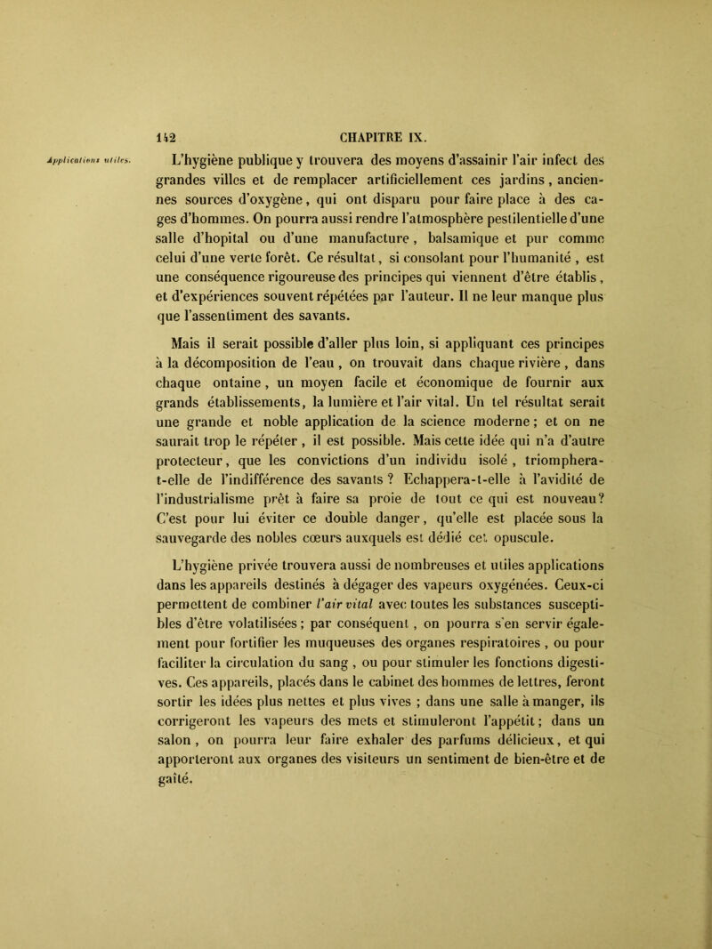 Applications utiles. L’hygiène publique y trouvera des moyens d’assainir l’air infect des grandes villes et de remplacer artificiellement ces jardins, ancien- nes sources d’oxygène, qui ont disparu pour faire place à des ca- ges d’hommes. On pourra aussi rendre l’atmosphère pestilentielle d’une salle d’hôpital ou d’une manufacture , balsamique et pur comme celui d’une verte forêt. Ce résultat, si consolant pour l’humanité , est une conséquence rigoureuse des principes qui viennent d’être établis, et d’expériences souvent répétées par l’auteur. Il ne leur manque plus que l’assentiment des savants. Mais il serait possible d’aller plus loin, si appliquant ces principes à la décomposition de l’eau , on trouvait dans chaque rivière , dans chaque ontaine , un moyen facile et économique de fournir aux grands établissements, la lumière et l’air vital. Un tel résultat serait une grande et noble application de la science moderne ; et on ne saurait trop le répéter, il est possible. Mais cette idée qui n’a d’autre protecteur, que les convictions d’un individu isolé, triomphera- t-elle de l’indifférence des savants ? Echappera-t-elle h l’avidité de l’industrialisme prêt à faire sa proie de tout ce qui est nouveau? C’est pour lui éviter ce double danger, qu’elle est placée sous la sauvegarde des nobles cœurs auxquels est dédié ceî. opuscule. L’hygiène privée trouvera aussi de nombreuses et uliîes applications dans les appareils destinés à dégager des vapeurs oxygénées. Ceux-ci permettent de combiner l’air vital avec toutes les substances suscepti- bles d’être volatilisées; par conséquent, on pourra s’en servir égale- ment pour fortifier les muqueuses des organes respiratoires , ou pour faciliter la circulation du sang , ou pour stimuler les fonctions digesti- ves. Ces appareils, placés dans le cabinet des hommes de lettres, feront sortir les idées plus nettes et plus vives ; dans une salle à manger, ils corrigeront les vapeurs des mets et stimuleront l’appétit; dans un salon, on pourra leur faire exhaler des parfums délicieux, et qui apporteront aux organes des visiteurs un sentiment de bien-être et de gaîté.