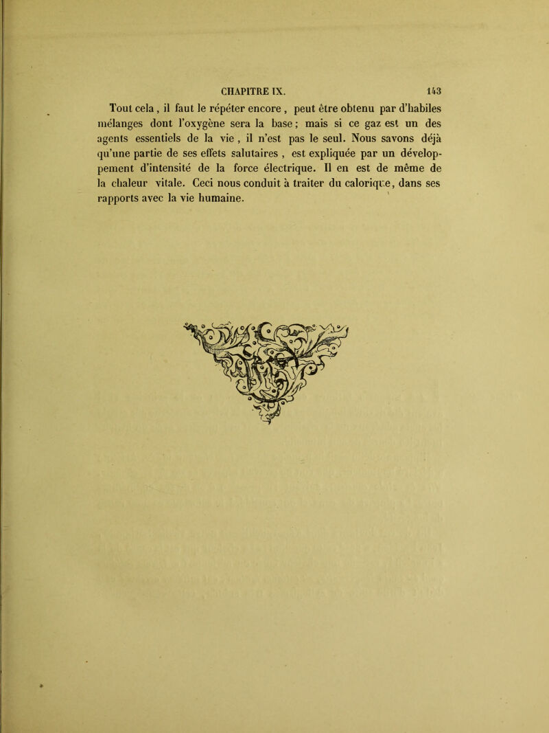 Tout cela, il faut le répéter encore , peut être obtenu par d’habiles mélanges dont l’oxygène sera la base ; mais si ce gaz est un des agents essentiels de la vie , il n’est pas le seul. Nous savons déjà qu’une partie de ses effets salutaires , est expliquée par un dévelop- pement d’intensité de la force électrique. Il en est de même de la chaleur vitale. Ceci nous conduit à traiter du calorique, dans ses rapports avec la vie humaine.