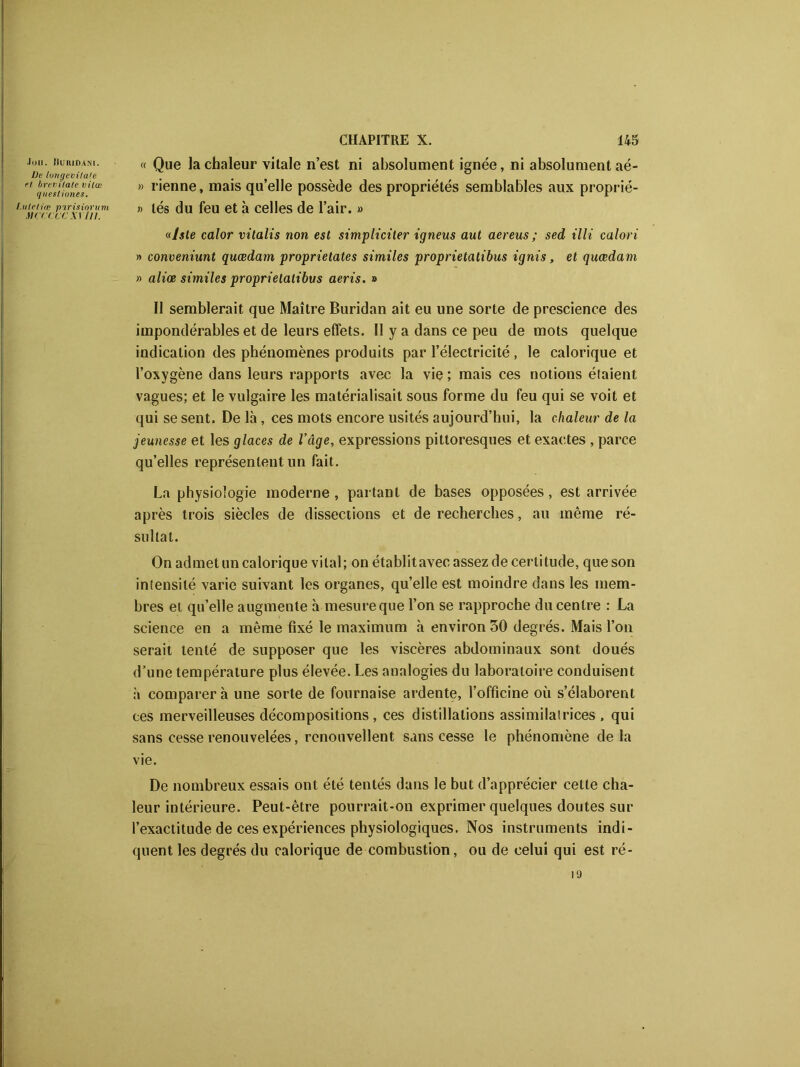 Joli. Buridani. Oe longevitafe rl brevilate vilœ quesliones. I.ulcliœ pirisinrum mk-('ce xv tu. « Que la chaleur vitale n’est ni absolument ignée, ni absolument aé- » rienne, mais qu’elle possède des propriétés semblables aux proprié- » lés du feu et à celles de l’air. » «lste calor vilalis non est simpliciler igneus aut aereus ; sed illi calori » conveniunt quœdam proprielates similes proprietatibus ignis, et qucedam » aliœ similes proprietatibus aeris. » Il semblerait que Maître Buridan ait eu une sorte de prescience des impondérables et de leurs effets. II y a dans ce peu de mots quelque indication des phénomènes produits par l’électricité, le calorique et l’oxygène dans leurs rapports avec la vie ; mais ces notions étaient vagues; et le vulgaire les matérialisait sous forme du feu qui se voit et qui se sent. De là , ces mots encore usités aujourd’hui, la chaleur de la jeunesse et les glaces de l’âge, expressions pittoresques et exactes , parce qu’elles représentent un fait. La physiologie moderne, partant de bases opposées, est arrivée après trois siècles de dissections et de recherches, au même ré- sultat. On admet un calorique vital; on établitavec assez de certitude, que son intensité varie suivant les organes, quelle est moindre dans les mem- bres et qu’elle augmente à-mesure que l’on se rapproche du centre : La science en a même fixé le maximum à environ 30 degrés. Mais l’on serait tenté de supposer que les viscères abdominaux sont doués d’une température plus élevée. Les analogies du laboratoire conduisent à comparer à une sorte de fournaise ardente, l’officine où s’élaborent ces merveilleuses décompositions , ces distillations assimilatrices, qui sans cesse renouvelées, renouvellent sans cesse le phénomène delà vie. De nombreux essais ont été tentés dans le but d’apprécier cette cha- leur intérieure. Peut-être pourrait-on exprimer quelques doutes sur l’exactitude de ces expériences physiologiques. Nos instruments indi- quent les degrés du calorique de combustion, ou de celui qui est ré- 19