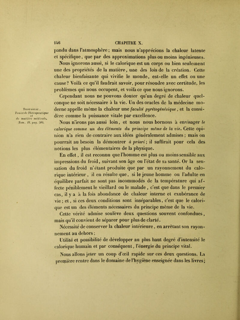 Trousseau , Traite de Thérapeutique et de matière médicale. Tam. 11. pag. 501. 146 CHAPITRE X. pandu dans l’atmosphère; mais nous n’apprécions la chaleur latente et spécifique, que par des approximations plus ou moins ingénieuses. Nous ignorons aussi, si le calorique est un corps ou bien seulement une des propriétés delà matière, une des lois de la création. Cette chaleur bienfaisante qui vivifie le monde, est-elle un effet ou une cause? Voilà ce qu’il faudrait savoir, pour résoudre avec certitude, les problèmes qui nous occupent, et voilà ce que nous ignorons. Cependant nous ne pouvons douter qu’un degré de chaleur quel- conque ne soit nécessaire à la vie. Un des oracles de la médecine mo- derne appelle même la chaleur une faculté pyrétogénésique , et la consi- dère comme la puissance vitale par excellence. Nous n’irons pas aussi loin, et nous nous bornons à envisager le calorique comme un des éléments du principe même de la vie. Cette opi- nion n’a rien de contraire aux idées généralement admises ; mais on pourrait au besoin la démoutrer à priori ; il suffirait pour cela des notions les plus élémentaires de la physique. En effet, il est reconnu que l’homme est plus ou moins sensible aux impressions du froid, suivant son âge ou l’état de sa santé. Or la sen- sation du froid n’étant produite que par un rayonnement du calo- rique intérieur , il en résulte que, si le jeune homme ou l’adulte en équilibre parfait ne sont pas incommodés de la température qui af- fecte péniblement le vieillard ou le malade , c’est que dans le premier cas, il y a à la fois abondance de chaleur interne et exubérance de vie ; et, si ces deux conditions sont inséparables, c’est que le calori- que est un des éléments nécessaires du principe même de la vie. Cette vérité admise soulève deux questions souvent confondues, mais qu’il convient de séparer pour plus de clarté. Nécessité de conserver la chaleur intérieure, en arrêtant son rayon- nement au dehors ; Utilité et possibilité de développer au plus haut degré d’intensité le calorique humain et par conséquent, l’énergie du principe vital. Nous allons jeter un coup d’œil rapide sur ces deux questions. La première rentre dans le domaine de l’hygiène enseignée dans les livres;