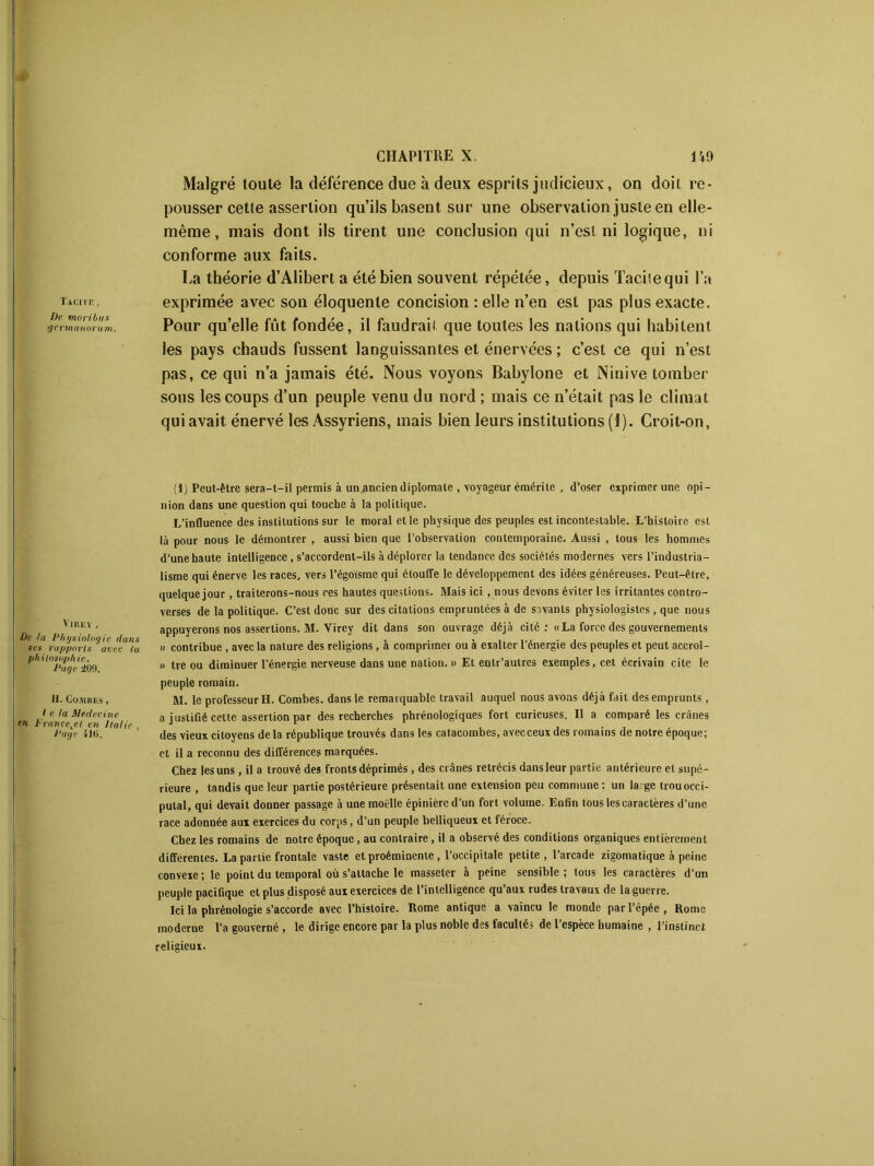 Malgré toute la déférence due à deux esprits judicieux, on doit re- pousser cette assertion qu’ils basent sur une observation juste en elle- même , mais dont ils tirent une conclusion qui n’esl ni logique, ni conforme aux faits. La théorie d’Alibert a été bien souvent répétée, depuis Tacite qui l’a tachiî, exprimée avec son éloquente concision : elle n’en est pas plus exacte. ■gcrtnanorum. Pour qu’elle fût fondée, il faudrait que toutes les nations qui habitent les pays chauds fussent languissantes et énervées ; c’est ce qui n’est pas, ce qui n’a jamais été. Nous voyons Babylone et Ninive tomber sous les coups d’un peuple venu du nord ; mais ce n’était pas le climat qui avait énervé les Assyriens, mais bien leurs institutions (1). Croit-on, Vire y , De la Physiologie dans ses rapports avec la philosophie. Page 20!!. H. Go.ubes , l e la Médecine en h'rancejl en Italie , Page ilti. (1) Peut-être sera-t-il permis à un ancien diplomate , voyageur émérite , d’oser exprimer une opi- nion dans une question qui touche à la politique. L’influence des institutions sur le moral elle physique des peuples est incontestable. L’histoire est là pour nous le démontrer , aussi bien que l’observation contemporaine. Aussi , tous les hommes d’une haute intelligence, s’accordent-ils à déplorer la tendance des sociétés modernes vers l’industria- lisme qui énerve les races, vers l’égoïsme qui étouffe le développement des idées généreuses. Peut-être, quelque jour, traiterons-nous ces hautes questions. Mais ici , nous devons éviter les irritantes contro- verses de la politique. C’est donc sur des citations empruntées à de savants physiologistes , que nous appuyerons nos assertions. M. Vircy dit dans son ouvrage déjà cité: «La force des gouvernements » contribue , avec la nature des religions, à comprimer ou à exalter l’énergie des peuples et peut accroi- » tre ou diminuer l'énergie nerveuse dans une nation. » Et entr’aulres exemples, cet écrivain cite le peuple romain. M. le professeur H. Combes, dans le remarquable travail auquel nous avons déjà fait des emprunts, a justifié cette assertion par des recherches phrénologiques fort curieuses. Il a comparé les crânes des vieux citoyens de la république trouvés dans les catacombes, avecceux des romains de notre époque; et il a reconnu des différences marquées. Chez les uns, il a trouvé des fronts déprimés, des crânes rétrécis dans leur partie antérieure et supé- rieure , tandis que leur partie postérieure présentait une extension peu commune ; un la ge trouocci- putal, qui devait donner passage à une moelle épinière d’un fort volume. Enfin tous les caractères d’une race adonnée aui exercices du corps, d’un peuple belliqueux et féroce. Chez les romains de notre époque, au contraire, il a observé des conditions organiques entièrement differentes. La partie frontale vaste et proéminente, l’occipitale petite, l’arcade zigomatique à peine convexe; le point du temporal où s’attache le masseter à peine sensible; tous les caractères d’un peuple pacifique et plus disposé aux exercices de l’intelligence qu’aux rudes travaux de la guerre. Ici la phrénologie s’accorde avec l’histoire. Rome antique a vaincu le monde par l’épée , Rome moderne l’a gouverné , le dirige encore par la plus noble des facultés de l’espèce humaine , l’instinct religieux.