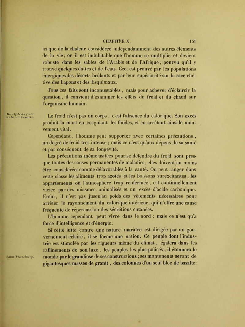 Des effets du froid sur la vie humaine. Sainl-I'éiersbourg. ici que de la chaleur considérée indépendamment des autres éléments de la vie; or il est indubitable que l’homme se multiplie et devient robuste dans les sables de l’Arabie et de l'Afrique, pourvu qu’il y trouve quelques dattes et de l’eau. Ceci est prouvé par les populations énergiques des déserts brûlants et parleur supériorité sur la race ché- tive des Lapons et des Esquimaux. Tous ces faits sont incontestables , mais pour achever d’éclaircir la question, il convient d’examiner les effets du froid et du chaud sur l’organisme humain. Le froid n’est pas un corps , c’est l’absence du calorique. Son excès produit la mort en coagulant les fluides, et en arrêtant ainsi le mou- vement vital. Cependant, l’homme peut supporter avec certaines précautions , un degré de froid très intense ; mais ce n’est qu’aux dépens de sa santé et par conséquent de sa longévité. Les précautions même usitées pour se défendre du froid sont pres- que toutes des causes permanentes de maladies; elles doivent’au moins être considérées comme défavorables à la santé. On peut ranger dans celte classe les aliments trop azotés et les boissons surexcitantes , les appartements où l’atmosphère trop renfermée , est continuellement viciée par des miasmes animalisés et un excès d’acide carbonique. Enfin, il n’est pas jusqu’au poids des vêtements nécessaires pour arrêter le rayonnement du calorique intérieur, qui n’offre une cause fréquente de répercussion des sécrétions cutanées. L’homme cependant peut vivre dans le nord ; mais ce n’est qu’à force d’intelligence et d’énergie. Si celle lutte contre une nature marâtre est dirigée par un gou- vernement éclairé, il se forme une nation. Ce peuple dont l’indus- trie est stimulée par les rigueurs même du climat, égalera dans les raffinements de son luxe , les peuples les plus policés ; il étonnera le monde par le grandiose de ses constructions ; ses monuments seront de gigantesques masses de granit, des colonnes d’un seul bloc de basalte;